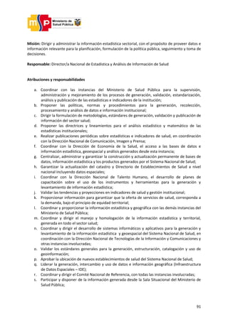 91
Misión: Dirigir y administrar la información estadística sectorial, con el propósito de proveer datos e
información relevante para la planificación, formulación de la política pública, seguimiento y toma de
decisiones.
Responsable: Director/a Nacional de Estadística y Análisis de Información de Salud
Atribuciones y responsabilidades
a. Coordinar con las instancias del Ministerio de Salud Pública para la supervisión,
administración y mejoramiento de los procesos de generación, validación, estandarización,
análisis y publicación de las estadísticas e indicadores de la institución;
b. Proponer las políticas, normas y procedimientos para la generación, recolección,
procesamiento y análisis de datos e información institucional;
c. Dirigir la formulación de metodologías, estándares de generación, validación y publicación de
información del sector salud;
d. Proponer las directrices y lineamientos para el análisis estadístico y matemático de las
estadísticas institucionales;
e. Realizar publicaciones periódicas sobre estadísticas e indicadores de salud, en coordinación
con la Dirección Nacional de Comunicación, Imagen y Prensa;
f. Coordinar con la Dirección de Economía de la Salud, el acceso a las bases de datos e
información estadística, geoespacial y análisis generados desde esta instancia;
g. Centralizar, administrar y garantizar la construcción y actualización permanente de bases de
datos, información estadística y los productos generados por el Sistema Nacional de Salud;
h. Garantizar la actualización del catastro y Directorio de Establecimientos de Salud a nivel
nacional incluyendo datos espaciales;
i. Coordinar con la Dirección Nacional de Talento Humano, el desarrollo de planes de
capacitación sobre el uso de los instrumentos y herramientas para la generación y
levantamiento de información estadística;
j. Validar las tendencias y proyecciones en indicadores de salud y gestión institucional;
k. Proporcionar información para garantizar que la oferta de servicios de salud, corresponda a
la demanda, bajo el principio de equidad territorial;
l. Coordinar y proporcionar la información estadística y geográfica con las demás instancias del
Ministerio de Salud Pública;
m. Coordinar y dirigir el manejo y homologación de la información estadística y territorial,
generada en todo el sector salud;
n. Coordinar y dirigir el desarrollo de sistemas informáticos y aplicativos para la generación y
levantamiento de la información estadística y geoespacial del Sistema Nacional de Salud, en
coordinación con la Dirección Nacional de Tecnologías de la Información y Comunicaciones y
otras instancias involucradas;
o. Validar los estándares generales para la generación, estructuración, catalogación y uso de
geoinformación;
p. Aprobar la ubicación de nuevos establecimientos de salud del Sistema Nacional de Salud;
q. Liderar la generación, intercambio y uso de datos e información geográfica (Infraestructura
de Datos Espaciales – IDE);
r. Coordinar y dirigir el Comité Nacional de Referencia, con todas las instancias involucradas;
s. Participar y disponer de la información generada desde la Sala Situacional del Ministerio de
Salud Pública;
 