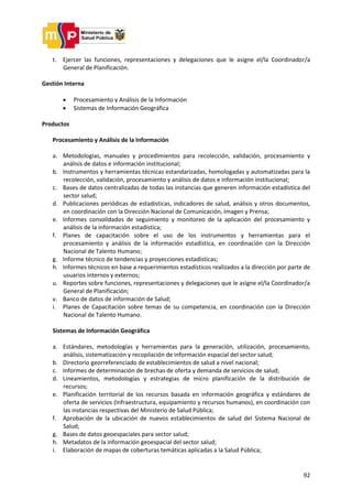 92
t. Ejercer las funciones, representaciones y delegaciones que le asigne el/la Coordinador/a
General de Planificación.
Gestión Interna
 Procesamiento y Análisis de la Información
 Sistemas de Información Geográfica
Productos
Procesamiento y Análisis de la Información
a. Metodologías, manuales y procedimientos para recolección, validación, procesamiento y
análisis de datos e información institucional;
b. Instrumentos y herramientas técnicas estandarizadas, homologadas y automatizadas para la
recolección, validación, procesamiento y análisis de datos e información institucional;
c. Bases de datos centralizadas de todas las instancias que generen información estadística del
sector salud;
d. Publicaciones periódicas de estadísticas, indicadores de salud, análisis y otros documentos,
en coordinación con la Dirección Nacional de Comunicación, Imagen y Prensa;
e. Informes consolidados de seguimiento y monitoreo de la aplicación del procesamiento y
análisis de la información estadística;
f. Planes de capacitación sobre el uso de los instrumentos y herramientas para el
procesamiento y análisis de la información estadística, en coordinación con la Dirección
Nacional de Talento Humano;
g. Informe técnico de tendencias y proyecciones estadísticas;
h. Informes técnicos en base a requerimientos estadísticos realizados a la dirección por parte de
usuarios internos y externos;
u. Reportes sobre funciones, representaciones y delegaciones que le asigne el/la Coordinador/a
General de Planificación;
v. Banco de datos de información de Salud;
i. Planes de Capacitación sobre temas de su competencia, en coordinación con la Dirección
Nacional de Talento Humano.
Sistemas de Información Geográfica
a. Estándares, metodologías y herramientas para la generación, utilización, procesamiento,
análisis, sistematización y recopilación de información espacial del sector salud;
b. Directorio georreferenciado de establecimientos de salud a nivel nacional;
c. Informes de determinación de brechas de oferta y demanda de servicios de salud;
d. Lineamientos, metodologías y estrategias de micro planificación de la distribución de
recursos;
e. Planificación territorial de los recursos basada en información geográfica y estándares de
oferta de servicios (Infraestructura, equipamiento y recursos humanos), en coordinación con
las instancias respectivas del Ministerio de Salud Pública;
f. Aprobación de la ubicación de nuevos establecimientos de salud del Sistema Nacional de
Salud;
g. Bases de datos geoespaciales para sector salud;
h. Metadatos de la información geoespacial del sector salud;
i. Elaboración de mapas de coberturas temáticas aplicadas a la Salud Pública;
 