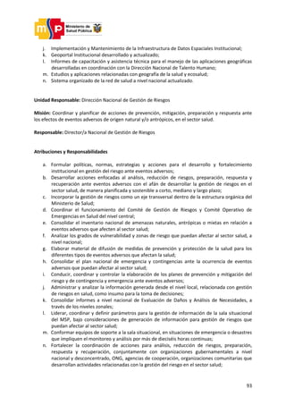 93
j. Implementación y Mantenimiento de la Infraestructura de Datos Espaciales Institucional;
k. Geoportal Institucional desarrollado y actualizado;
l. Informes de capacitación y asistencia técnica para el manejo de las aplicaciones geográficas
desarrolladas en coordinación con la Dirección Nacional de Talento Humano;
m. Estudios y aplicaciones relacionadas con geografía de la salud y ecosalud;
n. Sistema organizado de la red de salud a nivel nacional actualizado.
Unidad Responsable: Dirección Nacional de Gestión de Riesgos
Misión: Coordinar y planificar de acciones de prevención, mitigación, preparación y respuesta ante
los efectos de eventos adversos de origen natural y/o antrópicos, en el sector salud.
Responsable: Director/a Nacional de Gestión de Riesgos
Atribuciones y Responsabilidades
a. Formular políticas, normas, estrategias y acciones para el desarrollo y fortalecimiento
institucional en gestión del riesgo ante eventos adversos;
b. Desarrollar acciones enfocadas al análisis, reducción de riesgos, preparación, respuesta y
recuperación ante eventos adversos con el afán de desarrollar la gestión de riesgos en el
sector salud, de manera planificada y sostenible a corto, mediano y largo plazo;
c. Incorporar la gestión de riesgos como un eje transversal dentro de la estructura orgánica del
Ministerio de Salud;
d. Coordinar el funcionamiento del Comité de Gestión de Riesgos y Comité Operativo de
Emergencias en Salud del nivel central;
e. Consolidar el inventario nacional de amenazas naturales, antrópicas o mixtas en relación a
eventos adversos que afecten al sector salud;
f. Analizar los grados de vulnerabilidad y zonas de riesgo que puedan afectar al sector salud, a
nivel nacional;
g. Elaborar material de difusión de medidas de prevención y protección de la salud para los
diferentes tipos de eventos adversos que afectan la salud;
h. Consolidar el plan nacional de emergencia y contingencias ante la ocurrencia de eventos
adversos que puedan afectar al sector salud;
i. Conducir, coordinar y controlar la elaboración de los planes de prevención y mitigación del
riesgo y de contingencia y emergencia ante eventos adversos;
j. Administrar y analizar la información generada desde el nivel local, relacionada con gestión
de riesgos en salud, como insumo para la toma de decisiones;
k. Consolidar informes a nivel nacional de Evaluación de Daños y Análisis de Necesidades, a
través de los niveles zonales;
l. Liderar, coordinar y definir parámetros para la gestión de información de la sala situacional
del MSP, bajo consideraciones de generación de información para gestión de riesgos que
puedan afectar al sector salud;
m. Conformar equipos de soporte a la sala situacional, en situaciones de emergencia o desastres
que impliquen el monitoreo y análisis por más de dieciséis horas continuas;
n. Fortalecer la coordinación de acciones para análisis, reducción de riesgos, preparación,
respuesta y recuperación, conjuntamente con organizaciones gubernamentales a nivel
nacional y desconcentrado, ONG, agencias de cooperación, organizaciones comunitarias que
desarrollan actividades relacionadas con la gestión del riesgo en el sector salud;
 