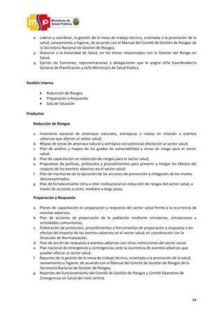 94
o. Liderar y coordinar, la gestión de la mesa de trabajo técnico, orientada a la promoción de la
salud, saneamiento e higiene, de acuerdo con el Manual del Comité de Gestión de Riesgos de
la Secretaría Nacional de Gestión de Riesgos;
p. Asesorar a la Autoridad de Salud, en los temas relacionados con la Gestión del Riesgo en
Salud;
q. Ejercer las funciones, representaciones y delegaciones que le asigne el/la Coordinador/a
General de Planificación y el/la Ministro/a de Salud Pública.
Gestión interna
 Reducción de Riesgos
 Preparación y Respuesta
 Sala de Situación
Productos
Reducción de Riesgos
a. Inventario nacional de amenazas naturales, antrópicas o mixtas en relación a eventos
adversos que afecten al sector salud;
b. Mapas de zonas de amenaza natural y antrópica con potencial afectación al sector salud;
c. Plan de análisis y mapeo de los grados de vulnerabilidad y zonas de riesgo para el sector
salud;
d. Plan de capacitación en reducción de riesgos para el sector salud;
e. Propuestas de políticas, protocolos y procedimientos para prevenir y mitigar los efectos del
impacto de los eventos adversos en el sector salud;
f. Plan de monitoreo de la ejecución de las acciones de prevención y mitigación de los niveles
desconcentrados;
g. Plan de fortalecimiento intra e inter institucional en reducción de riesgos del sector salud, a
través de acciones a corto, mediano y largo plazo.
Preparación y Respuesta
a. Planes de capacitación en preparación y respuesta del sector salud frente a la ocurrencia de
eventos adversos;
b. Plan de acciones de preparación de la población mediante simulacros, simulaciones y
actividades comunitarias;
c. Elaboración de protocolos, procedimientos y herramientas de preparación y respuesta a los
efectos del impacto de los eventos adversos en el sector salud, en coordinación con la
Dirección de Normatización;
d. Plan de acción de respuesta a eventos adversos con otras instituciones del sector social.
e. Plan nacional de emergencia y contingencias ante la ocurrencia de eventos adversos que
puedan afectar al sector salud;
f. Reportes de la gestión de la mesa de trabajo técnico, orientada a la promoción de la salud,
saneamiento e higiene, de acuerdo con el Manual del Comité de Gestión de Riesgos de la
Secretaría Nacional de Gestión de Riesgos;
g. Reportes del funcionamiento del Comité de Gestión de Riesgos y Comité Operativo de
Emergencias en Salud del nivel central.
 