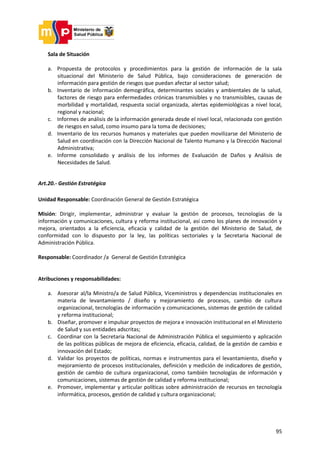 95
Sala de Situación
a. Propuesta de protocolos y procedimientos para la gestión de información de la sala
situacional del Ministerio de Salud Pública, bajo consideraciones de generación de
información para gestión de riesgos que puedan afectar al sector salud;
b. Inventario de información demográfica, determinantes sociales y ambientales de la salud,
factores de riesgo para enfermedades crónicas transmisibles y no transmisibles, causas de
morbilidad y mortalidad, respuesta social organizada, alertas epidemiológicas a nivel local,
regional y nacional;
c. Informes de análisis de la información generada desde el nivel local, relacionada con gestión
de riesgos en salud, como insumo para la toma de decisiones;
d. Inventario de los recursos humanos y materiales que pueden movilizarse del Ministerio de
Salud en coordinación con la Dirección Nacional de Talento Humano y la Dirección Nacional
Administrativa;
e. Informe consolidado y análisis de los informes de Evaluación de Daños y Análisis de
Necesidades de Salud.
Art.20.- Gestión Estratégica
Unidad Responsable: Coordinación General de Gestión Estratégica
Misión: Dirigir, implementar, administrar y evaluar la gestión de procesos, tecnologías de la
información y comunicaciones, cultura y reforma institucional, así como los planes de innovación y
mejora, orientados a la eficiencia, eficacia y calidad de la gestión del Ministerio de Salud, de
conformidad con lo dispuesto por la ley, las políticas sectoriales y la Secretaria Nacional de
Administración Pública.
Responsable: Coordinador /a General de Gestión Estratégica
Atribuciones y responsabilidades:
a. Asesorar al/la Ministro/a de Salud Pública, Viceministros y dependencias institucionales en
materia de levantamiento / diseño y mejoramiento de procesos, cambio de cultura
organizacional, tecnologías de información y comunicaciones, sistemas de gestión de calidad
y reforma institucional;
b. Diseñar, promover e impulsar proyectos de mejora e innovación institucional en el Ministerio
de Salud y sus entidades adscritas;
c. Coordinar con la Secretaria Nacional de Administración Pública el seguimiento y aplicación
de las políticas públicas de mejora de eficiencia, eficacia, calidad, de la gestión de cambio e
innovación del Estado;
d. Validar los proyectos de políticas, normas e instrumentos para el levantamiento, diseño y
mejoramiento de procesos institucionales, definición y medición de indicadores de gestión,
gestión de cambio de cultura organizacional, como también tecnologías de información y
comunicaciones, sistemas de gestión de calidad y reforma institucional;
e. Promover, implementar y articular políticas sobre administración de recursos en tecnología
informática, procesos, gestión de calidad y cultura organizacional;
 