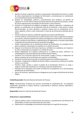 96
f. Aprobar los planes, programas, proyectos y presupuestos sobre gestión de procesos, cambio
de cultura organizacional y tecnologías de información y comunicaciones, en coordinación
con la Coordinación General de Planificación;
g. Aprobar las metodologías, políticas y procedimientos para fortalecer una gestión de
regulación en el nivel central y desconcentración operativa de la gestión de procesos, cambio
de cultura organizacional y tecnologías de información y comunicaciones;
h. Controlar el cumplimiento de objetivos estratégicos, objetivos operativos e indicadores de
gestión, en coordinación con las diferentes áreas de la Institución a nivel central y niveles
desconcentrados, así como identificar y proponer mejoras para el cumplimiento de las
metas, objetivos, misión y visión institucional, a través de las herramientas definidas para el
efecto;
i. Evaluar la eficiencia, eficacia y calidad de la gestión por procesos del Ministerio;
j. Formular políticas institucionales para la administración de la cultura organizacional, gestión
por procesos, sistemas de gestión de calidad y tecnologías de la información y comunicación;
k. Dirigir y coordinar la formulación e implementación de reglamentos y manuales relacionados
a la gestión de la Coordinación General de Gestión Estratégica;
l. Evaluar conjuntamente con la Coordinación General de Planificación, los resultados de los
planes y proyectos relacionados con la gestión en su ámbito de acción;
m. Asegurar el suministro de información oportuna y confiable a los ciudadanos, con respecto a
los temas relacionados con la gestión en su ámbito de acción;
n. Realizar diagnósticos de la gestión institucional en su ámbito de acción, conforme a la
metodología de la Secretaría Nacional de la Administración Pública;
o. Coordinar con la Dirección Nacional de Comunicación, Imagen y Prensa, la elaboración de
planes y proyectos de la coordinación que requieran ser difundidos;
p. Coordinar la conformación y presidir el comité de Gestión de la Calidad Institucional;
q. Coordinar e implementar el Modelo de Gestión Pública y reestructura emitido por la entidad
rectora y sus comités;
r. Planificar, dirigir, aprobar y evaluar la gestión de la Coordinación General a su cargo, y
asegurar la adecuada coordinación con las demás instancias del Ministerio;
s. Participar de ser requerido y de acuerdo al ámbito de su competencia, en la sala situacional
del Ministerio de Salud Pública;
t. Ejercer las funciones, representaciones y delegaciones que le asigne el/la Ministro/a de Salud
Pública.
Unidad Responsable: Dirección Nacional de Gestión de Procesos
Misión: Institucionalizar la gestión por procesos controlando el cumplimiento de los estándares
establecidos, generando su mejora continua y promoviendo la eficiencia, eficacia, efectividad y
calidad en la gestión.
Responsable: Director/a Nacional de Gestión de Procesos
Atribuciones y responsabilidades
a. Elaborar políticas sobre la administración de procesos y procedimientos del Ministerio de
Salud Pública, en base a los lineamientos del ente rector;
b. Implementar la metodología y herramientas relacionadas con la gestión de procesos;
 