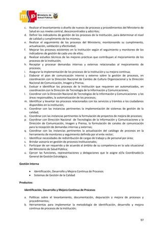 97
c. Realizar el levantamiento o diseño de nuevos de procesos y procedimientos del Ministerio de
Salud en sus niveles central, desconcentrados y adscritos;
d. Definir los indicadores de gestión de los procesos de la Institución, para determinar el nivel
de calidad y cumplimiento de los mismos;
e. Realizar el seguimiento de los procesos del Ministerio, monitoreando su cumplimiento,
actualización, validación y efectividad;
f. Mejorar los procesos existentes en la Institución según el seguimiento y monitoreo de los
indicadores de gestión de cada uno de ellos;
g. Realizar estudios técnicos de las mejores prácticas que contribuyan al mejoramiento de los
procesos de la Institución;
h. Receptar y procesar demandas internas y externas relacionadas al mejoramiento de
procesos;
i. Asegurar la implementación de los procesos de la Institución y su mejora continua;
j. Elaborar el plan de comunicación interno y externo sobre la gestión de procesos, en
coordinación con la Dirección Nacional de Cambio de Cultura Organizacional y la Dirección
Nacional de Comunicación, Imagen y Prensa;
k. Evaluar e identificar los procesos de la Institución que requieren ser automatizados, en
coordinación con la Dirección de Tecnología de la Información y Comunicaciones;
l. Coordinar con la Dirección Nacional de Tecnologías de la Información y Comunicaciones y las
áreas responsables, la automatización de los procesos;
m. Identificar y levantar los procesos relacionados con los servicios y trámites a los ciudadanos
disponibles en la institución;
n. Coordinar con las instancias pertinentes la implementación de sistemas de gestión de la
calidad;
o. Coordinar con las instancias pertinentes la formulación de proyectos de mejora de procesos;
p. Coordinar con Dirección Nacional de Tecnologías de la Información y Comunicaciones y la
Dirección de Comunicación, Imagen y Prensa, la formulación de canales de comunicación
para la recepción de demandas internas y externas;
q. Coordinar con las instancias pertinentes la actualización del catálogo de procesos en la
herramienta de monitoreo y seguimiento definida por el ente rector;
r. Identificar necesidades de redistribución de cargas de trabajo y de personal por área;
s. Brindar asesoría en gestión de procesos Institucionales;
t. Participar de ser requerido y de acuerdo al ámbito de su competencia en la sala situacional
del Ministerio de Salud Pública;
u. Ejercer las funciones, representaciones y delegaciones que le asigne el/la Coordinador/a
General de Gestión Estratégica.
Gestión Interna
 Identificación, Desarrollo y Mejora Continua de Procesos
 Sistemas de Gestión de la Calidad
Productos:
Identificación, Desarrollo y Mejora Continua de Procesos
a. Políticas sobre el levantamiento, documentación, depuración y mejora de procesos y
procedimientos;
b. Herramientas para implementar la metodología de identificación, desarrollo y mejora
continua de procesos de la Institución;
 