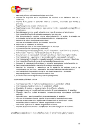 98
c. Mapas de procesos y procedimientos de la institución;
d. Informes de asignación de los responsables de procesos en las diferentes áreas de la
institución;
e. Informe de la gestión de demandas internas y externas, relacionadas con trámites y
procesos;
f. Reporte de procesos para ser automatizados;
g. Reporte de procesos relacionados con los servicios y trámites a los ciudadanos disponibles en
la Institución;
h. Estándares y parámetros para la aplicación en el mapa de procesos de la institución;
i. Informe de identificación de indicadores de gestión por procesos;
j. Plan de comunicación interno y externo sobre la inducción a la gestión de procesos, en
coordinación con la Dirección Nacional de Comunicación, Imagen y Prensa;
k. Proyectos de mejora procesos de la Institución;
l. Informes de implementación de procesos de la Institución;
m. Repositorio de expediente de procesos;
n. Informe de aplicación de herramientas de mejora de procesos;
o. Informe de redistribución de cargas de trabajo;
p. Informe de requerimientos de personal por área para análisis y evaluación de los procesos;
q. Políticas sobre el control y monitoreo de la ejecución de procesos;
r. Documentación de procesos de la Institución actualizados, mejorados e implementados;
s. Informe de control y seguimiento de los indicadores de los procesos de la institución;
t. Informe de cumplimiento de las metas y tiempos de la institución de acuerdo a indicadores;
u. Informe de identificación de causas de cuellos de botella de procesos;
v. Propuesta de mejoramiento de procesos en base a los resultados del control y monitoreo;
w. Reporte de implementación y ejecución de procesos automatizados;
x. Reportes de monitoreo y seguimiento de la aplicación de mejores prácticas de
administración por procesos, a través de las herramientas establecidas para el efecto;
y. Informe de inducción y capacitación de las herramientas de control y monitoreo;
z. Reporte de procesos críticos y comatosos identificados;
aa. Balanced score card de seguimiento y evaluación de procesos.
Sistemas de Gestión de la Calidad
a. Informe de necesidad de implementación de sistemas de gestión de la calidad;
b. Informe de capacitación en sistemas de gestión de la calidad;
c. Diagnóstico de brechas en base a normativa de certificación aplicable;
d. Planes y proyectos de inversión de implementación de sistemas de gestión de la calidad;
e. Manuales específicos en base a requisitos y requerimientos de normativa de certificación
aplicable;
f. Documentación y registros específicos sistemas de gestión de la calidad;
g. Informes de implementación de sistemas de gestión de la calidad en la Institución;
h. Informes de efectividad de la implementación de sistemas de gestión de la calidad;
i. Planes de auditorías internas de sistemas de gestión de la calidad;
j. Indicadores específicos de sistemas de gestión de la calidad;
k. Informes de acompañamiento a la certificación de sistemas de gestión de la calidad.
Unidad Responsable: Dirección Nacional de Tecnologías de la Información y Comunicaciones
 