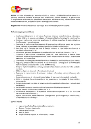 99
Misión: Proponer, implementar y administrar políticas, normas y procedimientos que optimicen la
gestión y administración de las tecnologías de la información y comunicaciones (TIC's), garantizando
la integridad de la información, optimización de recursos, sistematización y automatización de los
procesos institucionales, así como el soporte tecnológico institucional
Responsable: Director/a Nacional de Tecnologías de la Información y Comunicaciones
Atribuciones y responsabilidades
a. Analizar periódicamente la estructura, funciones, sistemas, procedimientos y métodos de
trabajo del área de recursos tecnológicos a fin de consolidarlos, homologarlos y optimizarlos;
b. Proponer, implementar y controlar la aplicación de políticas para el uso de las tecnologías de
la información y comunicaciones;
c. Supervisar la implementación y desarrollo de sistemas informáticos de apoyo, que permitan
lograr eficiencia, economía y transparencia en las actividades institucionales;
d. Coordinar con la Dirección Nacional de Talento Humano, la capacitación en el uso de la
tecnología informática (TIC`s);
e. Administrar, gestionar y supervisar el uso adecuado de la tecnología informática (TIC´s);
f. Supervisar la ejecución de los diferentes proyectos a nivel nacional en el área de redes,
desarrollo Informático y mantenimiento de toda la infraestructura tecnológica al servicio del
Ministerio de Salud Pública;
g. Administrar eficiente y eficazmente los recursos informáticos del Ministerio de Salud Pública;
h. Regular y controlar el funcionamiento de las unidades de Tecnologías de la Información y
Comunicaciones en los diferentes niveles del Ministerio;
i. Dirigir la implementación de normas y estándares tecnológicos para las diferentes unidades
de salud;
j. Elaborar el plan de desarrollo informático institucional;
k. Supervisar el mantenimiento de software y hardware informático, además del soporte a los
usuarios;
l. Desarrollar sistemas de información sobre la base de los requerimientos de la institución;
m. Dirigir y coordinar la administración de los proyectos en tecnologías de información y
comunicación;
n. Dar seguimiento a la ejecución de proyectos de tecnologías de la información y comunicación
estratégicos;
o. Participar en proyectos para desarrollo de la interoperabilidad gubernamental;
p. Brindar asesoría en temas relacionados con TIC`s;
q. Participar de ser requerido y de acuerdo al ámbito de su competencia en la sala situacional
del Ministerio de Salud Pública;
r. Ejercer las funciones, representaciones y delegaciones que le asigne el/la Coordinador/a
General de Gestión Estratégica.
Gestión Interna
 Ingeniería de Redes, Seguridades y Comunicaciones
 Soporte Técnico y Capacitación
 Ingeniería de Sistemas
 Base de Datos
 Proyectos de Tecnologías de Información y Calidad
 