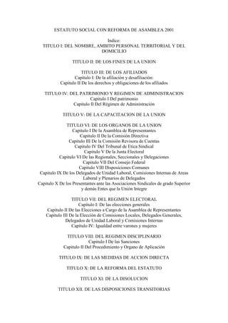 ESTATUTO SOCIAL CON REFORMA DE ASAMBLEA 2001

                           Indice:
  TITULO I: DEL NOMBRE, AMBITO PERSONAL TERRITORIAL Y DEL
                         DOMICILIO

                  TITULO II: DE LOS FINES DE LA UNION

                       TITULO III: DE LOS AFILIADOS
                  Capítulo I: De la afiliación y desafiliación:
           Capitulo II De los derechos y obligaciones de los afiliados

   TITULO IV: DEL PATRIMONIO Y REGIMEN DE ADMINISTRACION
                        Capitulo I Del patrimonio
               Capitulo II Del Régimen de Administración

             TITULO V: DE LA CAPACITACION DE LA UNION

               TITULO VI: DE LOS ORGANOS DE LA UNION
                  Capitulo I De la Asamblea de Representantes
                      Capitulo II De la Comisión Directiva
                Capitulo III De la Comisión Revisora de Cuentas
                   Capitulo IV Del Tribunal de Etica Sindical
                        Capitulo V De la Junta Electoral
           Capitulo VI De las Regionales, Seccionales y Delegaciones
                       Capitulo VII Del Consejo Federal
                     Capitulo VIII Disposiciones Comunes
 Capitulo IX De los Delegados de Unidad Laboral, Comisiones Internas de Areas
                       Laboral y Plenarios de Delegados
Capitulo X De los Presentantes ante las Asociaciones Sindicales de grado Superior
                      y demás Entes que la Unión Integre

                  TITULO VII: DEL REGIMEN ELECTORAL
                      Capítulo I: De las elecciones generales
    Capitulo II De las Elecciones a Cargo de la Asamblea de Representantes
    Capitulo III De la Elección de Comisiones Locales, Delegados Generales,
               Delegados de Unidad Laboral y Comisiones Internas
                  Capítulo IV: Igualdad entre varones y mujeres

              TITULO VIII: DEL REGIMEN DISCIPLINARIO
                          Capitulo I De las Sanciones
             Capitulo II Del Procedimiento y Organo de Aplicación

           TITULO IX: DE LAS MEDIDAS DE ACCION DIRECTA

               TITULO X: DE LA REFORMA DEL ESTATUTO

                      TITULO XI: DE LA DISOLUCION

          TITULO XII. DE LAS DISPOSICIONES TRANSITORIAS
 