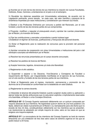 10
g) Acordar por el voto de los dos tercios de sus miembros la creación de nuevas Facultades,
Institutos, Áreas, Carreras u orientaciones en el país o en el extranjero.
h) Revalidar los diplomas expedidos por Universidades extranjeras, de acuerdo con la
Legislación pertinente, previo estudio, en cada caso, del valor científico y jerarquía de la
enseñanza impartidas por esas instituciones y consideración que merecen sus títulos.
i) Destituir a los Profesores Ordinarios por concurso a pedido del Rectorado, por el voto
fundado y escrito de las dos terceras partes de sus componentes.
j) Proyectar, modificar y reajustar el presupuesto anual y aprobar las cuentas presentadas
por el Rector y la inversión de fondos.
k) Fijar las contribuciones y aranceles universitarios cuando hubiese lugar
l) Establecer el régimen de licencias, justificaciones y franquicias del personal docente.
m) Dictar el Reglamento para la realización de concursos para la provisión del personal
docente.
n) Aprobar convenios de cooperación con otras Universidades o Instituciones del país o del
extranjero suscriptos ad-referéndum por el Rector.
o) Resolver las renuncias presentadas por el cuerpo docente concursado.
p) Resolver los pedidos de licencia del Rector.
q) Aceptar herencias, legados, donaciones y/o toda otra liberalidad.
r) Reglamentar el año sabático.
s) Suspender o separar a los Decanos, Vice-Decanos y Consejeros de Facultad a
requerimiento del Rector, por irregularidades manifiestas en el ejercicio de sus funciones,
con el voto escrito y fundado de las dos terceras partes de sus miembros.
t) Dictar el Reglamento para el ingreso, inscripción, permanencia y promoción de los
alumnos de la Universidad en conformidad con lo establecido en este Estatuto.
u) Reglamentar la carrera docente.
v) Interpretar el alcance del presente Estatuto cuando surgieren dudas sobre su aplicación y
ejercer todas las demás atribuciones que no estuvieren explícita o implícitamente reservadas
a la Asamblea, al Rector o a los Consejos Directivos.
ARTICULO 50º: El Consejo Superior sesionará válidamente con un quórum compuesto por
mayoría absoluta de sus miembros. No lográndose quórum dentro de una hora posterior a la
fijada, deberá ser citado nuevamente por el Rector o su reemplazante para otra fecha que no
exceda de tres (3) días, constituyéndose válidamente con los miembros que se presenten.
Las resoluciones se adoptarán por simple mayoría de votos, salvo en los casos en que se
exigiera una mayoría especial.
ARTICULO 51º: La convocatoria de los miembros del Consejo Superior se hará de manera
fehaciente con una antelación de tres días salvo casos de extrema urgencia en los que se
podrá reducir a 24 horas.
 