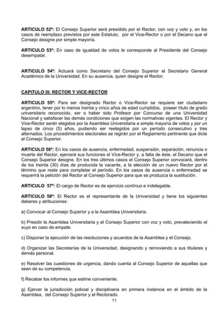 11
ARTICULO 52º: El Consejo Superior será presidido por el Rector, con voz y voto y, en los
casos de reemplazo previstos por este Estatuto, por el Vice-Rector o por el Decano que el
Consejo designe por simple mayoría.
ARTICULO 53º: En caso de igualdad de votos le corresponde al Presidente del Consejo
desempatar.
ARTICULO 54º: Actuará como Secretario del Consejo Superior el Secretario General
Académico de la Universidad. En su ausencia, quien designe el Rector.
CAPITULO III: RECTOR Y VICE-RECTOR
ARTICULO 55º: Para ser designado Rector o Vice-Rector se requiere ser ciudadano
argentino, tener por lo menos treinta y cinco años de edad cumplidos, poseer título de grado
universitario reconocido, ser o haber sido Profesor por Concurso de una Universidad
Nacional y satisfacer las demás condiciones que exigen las normativas vigentes. El Rector y
Vice-Rector serán elegidos por la Asamblea Universitaria a simple mayoría de votos y por un
lapso de cinco (5) años, pudiendo ser reelegidos por un período consecutivo y tres
alternados. Los procedimientos electorales se regirán por el Reglamento pertinente que dicte
el Consejo Superior.
ARTICULO 56º: En los casos de ausencia, enfermedad, suspensión, separación, renuncia o
muerte del Rector, ejercerá sus funciones el Vice-Rector y, a falta de éste, el Decano que el
Consejo Superior designe. En los tres últimos casos el Consejo Superior convocará, dentro
de los treinta (30) días de producida la vacante, a la elección de un nuevo Rector por el
término que reste para completar el período. En los casos de ausencia o enfermedad se
requerirá la petición del Rector al Consejo Superior para que se produzca la sustitución.
ARTICULO 57º: El cargo de Rector es de ejercicio contínuo e indelegable.
ARTICULO 58º: El Rector es el representante de la Universidad y tiene los siguientes
deberes y atribuciones:
a) Convocar al Consejo Superior y a la Asamblea Universitaria.
b) Presidir la Asamblea Universitaria y el Consejo Superior con voz y voto, prevaleciendo el
suyo en caso de empate.
c) Disponer la ejecución de las resoluciones y acuerdos de la Asamblea y el Consejo.
d) Organizar las Secretarías de la Universidad, designando y removiendo a sus titulares y
demás personal.
e) Resolver las cuestiones de urgencia, dando cuenta al Consejo Superior de aquellas que
sean de su competencia.
f) Recabar los informes que estime conveniente.
g) Ejercer la jurisdicción policial y disciplinaria en primera instancia en el ámbito de la
Asamblea, del Consejo Superior y el Rectorado.
 