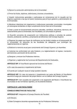 12
h) Ejercer la conducción administrativa de la Universidad.
i) Firmar los títulos, diplomas, distinciones y honores universitarios.
j) Impartir instrucciones generales o particulares en consonancia con lo resuelto por los
órganos superiores o las que le fueren necesarias para el buen gobierno y administración de
la Universidad.
k) Mantener relaciones con organismos o instituciones nacionales, provinciales, municipales
y/o extranjeras tendientes al mejor cumplimiento de los fines de la Universidad.
l) Crear y poner en funcionamiento servicios culturales, científicos, educativos, técnicos y de
asesoramiento para la Universidad, las Facultades y la comunidad en general.
m) Suscribir convenios de cooperación con instituciones públicas o privadas de carácter
docente, profesional, científico y empresarial ad-referendum del Consejo Superior.
n) Disponer los pagos que hayan de verificarse con los fondos votados en el presupuesto de
la Universidad, sin perjuicios de las facultades de delegación que contengan las
reglamentaciones en vigencia.
o) Elaborar la memoria anual para conocimiento del Consejo Superior y la Asamblea.
p) Autorizar de conformidad con este Estatuto y su reglamentación el ingreso, inscripción,
permanencia y promoción de los alumnos.
q) Designar y remover los Profesores interinos.
r) Organizar y reglamentar las funciones del Departamento de Graduados.
ARTICULO 59º: El Vice-Rector ejercerá las funciones del Rector:
a) En caso de ausencia o impedimento del titular.
b) Cuando por cualquier causa el cargo quedare vacante.
ARTICULO 60º: En caso de ausencia o impedimento por parte del Rector el Vice-Rector
asumirá el cargo por resolución del propio Rector o en su defecto del Consejo Superior.
ARTICULO 61º: Son causales de suspensión o de separación del Rector o Vice-Rector las
enunciadas en las normativas vigentes y en el presente Estatuto.
CAPITULO IV: LAS FACULTADES
CONSEJO DIRECTIVO DE FACULTAD
ARTICULO 62º: Integrarán el Consejo Directivo de Facultad:
a) El Decano.
b) Siete Consejeros docentes representantes de los Profesores Ordinarios.
 