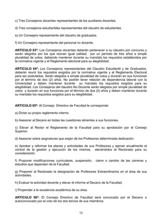 13
c) Tres Consejeros docentes representantes de los auxiliares docentes.
d) Tres consejeros estudiantiles representantes del claustro de estudiantes.
e) Un Consejero representante del claustro de graduados.
f) Un Consejero representante del personal no docente.
ARTICULO 63º: Los Consejeros docentes deberán pertenecer a su claustro por concurso y
serán elegidos por los que reúnan igual calidad, por un período de tres años a simple
pluralidad de votos, debiendo mantener durante su mandato los requisitos establecidos por
la normativa vigente y el Reglamento electoral para su elegibilidad.
ARTICULO 64º: Los Consejeros representantes del Claustro Estudiantil y de Graduados,
deberán reunir los requisitos exigidos por la normativa vigente y el Reglamento Electoral
para ser postulados. Serán elegidos a simple pluralidad de votos y durarán en sus funciones
por el término de dos (2) años. No podrán tener relación de dependencia laboral con la
Universidad y deben mantener durante su mandato los requisitos exigidos para su
elegibilidad. Los Consejeros del claustro No Docente serán elegidos por simple pluralidad de
votos y durarán en sus funciones por el término de dos (2) años y deben mantener durante
su mandato los requisitos exigidos para su elegibilidad.
ARTICULO 65º: Al Consejo Directivo de Facultad le corresponde:
a) Dictar su propio reglamento interno.
b) Asesorar al Decano en todas las cuestiones atinentes a sus funciones.
c) Elevar al Rector el Reglamento de la Facultad para su aprobación por el Consejo
Superior.
d) Asesorar sobre asignaturas que exijan de los Profesores determinada dedicación.
e) Aprobar y reformar los planes y actividades de sus Profesores y ejercer anualmente el
control de la gestión y ejecución de los mismos, elevándolos al Rectorado para su
consideración.
f) Proponer modificaciones curriculares, suspensión, cierre o cambio de las carreras y
estudios que dependen de la Facultad.
g) Proponer al Rectorado la designación de Profesores Extraordinarios en el área de sus
actividades.
h) Evaluar la actividad docente y elevar el informe al Decano de la Facultad.
i) Propender a la excelencia académica de su área.
ARTICULO 66º: El Consejo Directivo de Facultad será convocado por el Decano o
autoconvocado por el voto de los dos tercios de sus miembros.
 