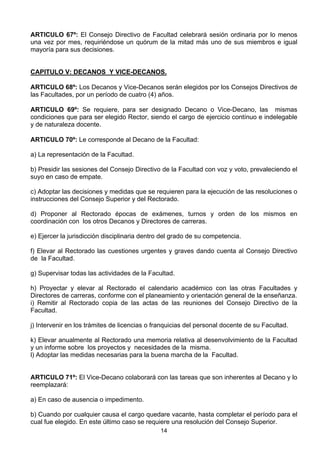14
ARTICULO 67º: El Consejo Directivo de Facultad celebrará sesión ordinaria por lo menos
una vez por mes, requiriéndose un quórum de la mitad más uno de sus miembros e igual
mayoría para sus decisiones.
CAPITULO V: DECANOS Y VICE-DECANOS.
ARTICULO 68º: Los Decanos y Vice-Decanos serán elegidos por los Consejos Directivos de
las Facultades, por un período de cuatro (4) años.
ARTICULO 69º: Se requiere, para ser designado Decano o Vice-Decano, las mismas
condiciones que para ser elegido Rector, siendo el cargo de ejercicio contínuo e indelegable
y de naturaleza docente.
ARTICULO 70º: Le corresponde al Decano de la Facultad:
a) La representación de la Facultad.
b) Presidir las sesiones del Consejo Directivo de la Facultad con voz y voto, prevaleciendo el
suyo en caso de empate.
c) Adoptar las decisiones y medidas que se requieren para la ejecución de las resoluciones o
instrucciones del Consejo Superior y del Rectorado.
d) Proponer al Rectorado épocas de exámenes, turnos y orden de los mismos en
coordinación con los otros Decanos y Directores de carreras.
e) Ejercer la jurisdicción disciplinaria dentro del grado de su competencia.
f) Elevar al Rectorado las cuestiones urgentes y graves dando cuenta al Consejo Directivo
de la Facultad.
g) Supervisar todas las actividades de la Facultad.
h) Proyectar y elevar al Rectorado el calendario académico con las otras Facultades y
Directores de carreras, conforme con el planeamiento y orientación general de la enseñanza.
i) Remitir al Rectorado copia de las actas de las reuniones del Consejo Directivo de la
Facultad.
j) Intervenir en los trámites de licencias o franquicias del personal docente de su Facultad.
k) Elevar anualmente al Rectorado una memoria relativa al desenvolvimiento de la Facultad
y un informe sobre los proyectos y necesidades de la misma.
l) Adoptar las medidas necesarias para la buena marcha de la Facultad.
ARTICULO 71º: El Vice-Decano colaborará con las tareas que son inherentes al Decano y lo
reemplazará:
a) En caso de ausencia o impedimento.
b) Cuando por cualquier causa el cargo quedare vacante, hasta completar el período para el
cual fue elegido. En este último caso se requiere una resolución del Consejo Superior.
 