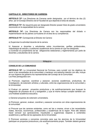 15
CAPITULO VI: DIRECTORES DE CARRERA
ARTICULO 72º: Los Directores de Carreras serán designados por el término de dos (2)
años por el Consejo Directivo de la Facultad de que dependa el área de estudio.
ARTICULO 73º: Se requerirá para ser designado Director poseer título de grado universitario
reconocido en la especialidad de la carrera.
ARTICULO 74º: Los Directores de Carrera son los responsables del dictado e
implementación de los planes currículares en el área de su competencia.
ARTICULO 75º: Corresponde al Director de Carrera:
a) Supervisar la actividad docente de la carrera.
b) Asesorar a docentes y estudiantes sobre incumbencias, perfiles profesionales,
metodología de estudio y cuestiones académicas de la carrera en que fue designado.
c) Controlar el cumplimiento de las obligaciones estatutarias y reglamentarias por parte de
docentes y estudiantes de la carrera.
TITULO V
CONSEJO DE LA COMUNIDAD
ARTICULO 76º: La Universidad Nacional de Formosa, para cumplir con los objetivos de
servir a las necesidades de la comunidad y mantener una estrecha relación con ella, incluye
en sus órganos de gobierno los representantes del Consejo de la Comunidad.
Los fines perseguidos son:
a) Promover, organizar, coordinar y asesorar, acciones académicas, productivas, de
investigación, de extensión artística y culturales, entre las organizaciones de la comunidad y
la Universidad.
b) Evaluar y/o generar proyectos productivos y de autofinanciamiento que busquen la
integración de procesos de co y autogestión, y que al mismo tiempo cumplan también con
una finalidad académico-educativa.
c) Generar proyectos de extensión universitaria.
d) Promover, generar, evaluar, coordinar y asesorar convenios con otras organizaciones de
la comunidad.
e) Procurar que las carreras existentes, como así las a crearse, sirvan a las necesidades
reales, técnicas, económicas, profesionales y académicas de la región. Para ello deberá
hacer conocer sus apreciaciones, inquietudes y sugerencias respecto a contenidos
académicos y perfiles de los egresados de la Universidad.
f) Promover acciones y convenios concretos para que los alumnos de la Universidad
participen en proyectos productivos y de autofinanciamiento propio. También deberá generar
 