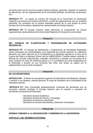 16
convenios para que los alumnos puedan realizar prácticas, pasantías, estadías y/o sistemas
de alternancia, con las organizaciones de la comunidad (políticas, económicas, productivas,
etc.)
ARTICULO 77º: La puesta en marcha del Consejo de la Comunidad se efectivizará
mediante una primera convocatoria del Rector, a todas las organizaciones que se considere
pertinente. Se constituirá así la primera asamblea general de la cual surgirá el primer
Consejo de la Comunidad y designará los representantes al Consejo Superior.
ARTICULO 78º: El Consejo Superior podrá determinar la incorporación de nuevas
organizaciones representativas de la Comunidad Regional al Consejo de la comunidad.
TITULO VI
DEL CONSEJO DE PLANIFICACIÓN Y PROGRAMACIÓN DE ACTIVIDADES
REGIONALES.
ARTICULO 79º: El Consejo de Planificación y Programación de Actividades Regionales
estará compuesto por personalidades cuya trayectoria les permita asesorar en cuestiones
atinentes a la mejor inserción de la Universidad en el desarrollo regional en el seno de la
Cuenca del Plata y el Mercado Común del Sur (MERCOSUR). También deberá contribuir a
afianzar los vínculos institucionales, culturales, económicos y sociales con los países de la
zona. Contará con cinco (5) miembros plenos y un (1) presidente que serán designados por
el Rectorado y durarán en sus funciones tres años. Sus tareas se regirán por la
reglamentación que se dicte al respecto.
TITULO VII
DE LAS SECRETARIAS
ARTICULO 80º: Al Rector le corresponde organizar las Secretarias del Rectorado, designar
y remover a sus titulares y demás personal. El cargo de Secretario de la Universidad es de
naturaleza docente.
ARTICULO 81º: Esta Universidad estatutariamente contempla las secretarías que se
enumeran, estando facultado al Consejo Superior para la creación o supresión de
secretarías a propuesta del Rectorado:
- Secretaría General Académica.
- Secretaría General de Ciencia y Tecnología.
- Secretaría de Gerencia y Desarrollo.
- Secretaría de Asuntos Estudiantiles y Extensión Universitaria.
TITULO VIII
NORMAS COMUNES A LA ORGANIZACIÓN Y GOBIERNO DE LA UNIVERSIDAD
CAPITULO I: DEL RÉGIMEN ELECTORAL
 