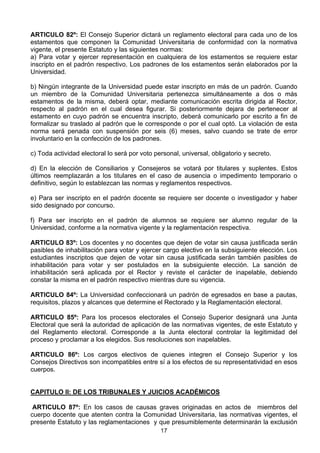 17
ARTICULO 82º: El Consejo Superior dictará un reglamento electoral para cada uno de los
estamentos que componen la Comunidad Universitaria de conformidad con la normativa
vigente, el presente Estatuto y las siguientes normas:
a) Para votar y ejercer representación en cualquiera de los estamentos se requiere estar
inscripto en el padrón respectivo. Los padrones de los estamentos serán elaborados por la
Universidad.
b) Ningún integrante de la Universidad puede estar inscripto en más de un padrón. Cuando
un miembro de la Comunidad Universitaria pertenezca simultáneamente a dos o más
estamentos de la misma, deberá optar, mediante comunicación escrita dirigida al Rector,
respecto al padrón en el cual desea figurar. Si posteriormente dejara de pertenecer al
estamento en cuyo padrón se encuentra inscripto, deberá comunicarlo por escrito a fin de
formalizar su traslado al padrón que le corresponde o por el cual optó. La violación de esta
norma será penada con suspensión por seis (6) meses, salvo cuando se trate de error
involuntario en la confección de los padrones.
c) Toda actividad electoral lo será por voto personal, universal, obligatorio y secreto.
d) En la elección de Consiliarios y Consejeros se votará por titulares y suplentes. Estos
últimos reemplazarán a los titulares en el caso de ausencia o impedimento temporario o
definitivo, según lo establezcan las normas y reglamentos respectivos.
e) Para ser inscripto en el padrón docente se requiere ser docente o investigador y haber
sido designado por concurso.
f) Para ser inscripto en el padrón de alumnos se requiere ser alumno regular de la
Universidad, conforme a la normativa vigente y la reglamentación respectiva.
ARTICULO 83º: Los docentes y no docentes que dejen de votar sin causa justificada serán
pasibles de inhabilitación para votar y ejercer cargo electivo en la subsiguiente elección. Los
estudiantes inscriptos que dejen de votar sin causa justificada serán también pasibles de
inhabilitación para votar y ser postulados en la subsiguiente elección. La sanción de
inhabilitación será aplicada por el Rector y reviste el carácter de inapelable, debiendo
constar la misma en el padrón respectivo mientras dure su vigencia.
ARTICULO 84º: La Universidad confeccionará un padrón de egresados en base a pautas,
requisitos, plazos y alcances que determine el Rectorado y la Reglamentación electoral.
ARTICULO 85º: Para los procesos electorales el Consejo Superior designará una Junta
Electoral que será la autoridad de aplicación de las normativas vigentes, de este Estatuto y
del Reglamento electoral. Corresponde a la Junta electoral controlar la legitimidad del
proceso y proclamar a los elegidos. Sus resoluciones son inapelables.
ARTICULO 86º: Los cargos electivos de quienes integren el Consejo Superior y los
Consejos Directivos son incompatibles entre sí a los efectos de su representatividad en esos
cuerpos.
CAPITULO II: DE LOS TRIBUNALES Y JUICIOS ACADÉMICOS
ARTICULO 87º: En los casos de causas graves originadas en actos de miembros del
cuerpo docente que atenten contra la Comunidad Universitaria, las normativas vigentes, el
presente Estatuto y las reglamentaciones y que presumiblemente determinarán la exclusión
 