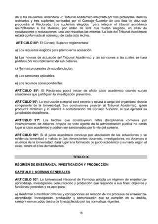 18
del o los causantes, entenderá un Tribunal Académico integrado por tres profesores titulares
ordinarios y tres suplentes sorteados por el Consejo Superior de una lista de diez que
propondrá el Rectorado. Los suplentes elegidos para integrar el tribunal académico
reemplazarán a los titulares, por orden de lista que fueron elegidos, en caso de
excusaciones y recusaciones, una vez resueltas las mismas. La lista del Tribunal Académico
estará conformada al comienzo de cada ciclo lectivo.
ARTICULO 88º: El Consejo Superior reglamentará:
a) Los requisitos exigidos para promover la acusación.
b) Las normas de actuación del Tribunal Académico y las sanciones a las cuales se hará
pasibles por incumplimiento de sus deberes.
c) Normas procesales de substanciación.
d) Las sanciones aplicables.
e) Los recursos correspondientes.
ARTICULO 89º: El Rectorado podrá iniciar de oficio juicio académico cuando surjan
situaciones que justifiquen la investigación preventiva.
ARTICULO 90º: La instrucción sumarial será secreta y estará a cargo del organismo técnico
competente de la Universidad. Sus conclusiones pasarán al Tribunal Académico, quien
producirá dictamen y lo elevará a consideración del Consejo Superior, el que ejercerá su
jurisdicción disciplinaria.
ARTICULO 91º: Los hechos que constituyeran faltas disciplinarias comunes por
incumplimiento de deberes propios de todo agente de la administración pública no darán
lugar a juicio académico y podrán ser sancionados por la vía del sumario.
ARTICULO 92º: Si el juicio académico concluye por absolución de las actuaciones y se
evidencia temeridad o malicia en los denunciantes docentes, investigadores, no docentes o
alumnos de la Universidad, dará lugar a la formación de juicio académico o sumario según el
caso, contra el o los demandantes.
TITULO IX
RÉGIMEN DE ENSEÑANZA, INVESTIGACIÓN Y PRODUCCIÓN
CAPITULO I: NORMAS GENERALES
ARTICULO 93º: La Universidad Nacional de Formosa adopta un régimen de enseñanza-
aprendizaje, investigación, comunicación y producción que responde a sus fines, objetivos y
funciones generales y es apto para:
a) Reafirmar o modificar criterios y concepciones en relación de los procesos de enseñanza-
aprendizaje, investigación, producción y comunicación que se cumplen en su ámbito,
siempre enmarcados dentro de lo establecido por las normativas vigentes.
 
