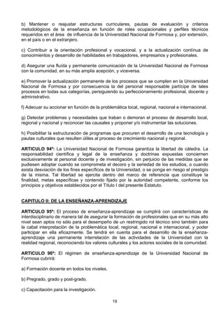 19
b) Mantener o reajustar estructuras curriculares, pautas de evaluación y criterios
metodológicos de la enseñanza en función de roles ocupacionales y perfiles técnicos
requeridos en el área de influencia de la Universidad Nacional de Formosa y, por extensión,
en el país o en el extranjero.
c) Contribuir a la orientación profesional y vocacional, y a la actualización contínua de
conocimientos y desarrollo de habilidades en trabajadores, empresarios y profesionales.
d) Asegurar una fluída y permanente comunicación de la Universidad Nacional de Formosa
con la comunidad, en su más amplia acepción, y viceversa.
e) Promover la actualización permanente de los procesos que se cumplen en la Universidad
Nacional de Formosa y por consecuencia la del personal responsable partícipe de tales
procesos en todas sus categorías, persiguiendo su perfeccionamiento profesional, docente y
administrativo.
f) Adecuar su accionar en función de la problemática local, regional, nacional e internacional.
g) Detectar problemas y necesidades que traban o demoran el proceso de desarrollo local,
regional y nacional y reconocer las causales y proponer y/o instrumentar las soluciones.
h) Posibilitar la estructuración de programas que procuren el desarrollo de una tecnología y
pautas culturales que resulten útiles al proceso de crecimiento nacional y regional.
ARTICULO 94º: La Universidad Nacional de Formosa garantiza la libertad de cátedra. La
responsabilidad científica y legal de la enseñanza y doctrinas expuestas conciernen
exclusivamente al personal docente y de investigación, sin perjuicio de las medidas que se
pudiesen adoptar cuando se comprometa el decoro y la seriedad de los estudios, o cuando
exista desviación de los fines específicos de la Universidad, o se ponga en riesgo el prestigio
de la misma. Tal libertad se ejercita dentro del marco de referencia que constituye la
finalidad, metas específicas y contenido fijado por la autoridad competente, conforme los
principios y objetivos establecidos por el Título I del presente Estatuto.
CAPITULO II: DE LA ENSEÑANZA-APRENDIZAJE
ARTICULO 95º: El proceso de enseñanza-aprendizaje se cumplirá con características de
interdisciplinario de manera tal de asegurar la formación de profesionales que en su más alto
nivel sean aptos no sólo para el desempeño de un restringido rol técnico sino también para
la cabal interpretación de la problemática local, regional, nacional e internacional, y poder
participar en ella eficazmente. Se tendrá en cuenta para el desarrollo de la enseñanza-
aprendizaje una permanente interrelación de las actividades de la Universidad con la
realidad regional, reconociendo los valores culturales y los actores sociales de la comunidad.
ARTICULO 96º: El régimen de enseñanza-aprendizaje de la Universidad Nacional de
Formosa cubrirá:
a) Formación docente en todos los niveles.
b) Pregrado, grado y post-grado.
c) Capacitación para la investigación.
 