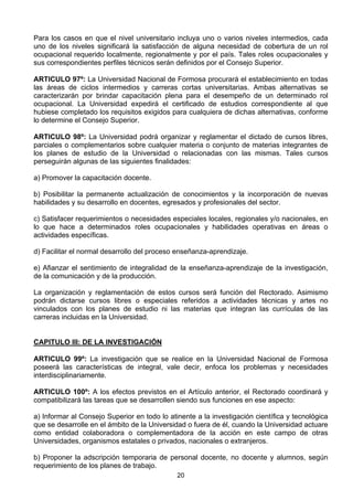 20
Para los casos en que el nivel universitario incluya uno o varios niveles intermedios, cada
uno de los niveles significará la satisfacción de alguna necesidad de cobertura de un rol
ocupacional requerido localmente, regionalmente y por el país. Tales roles ocupacionales y
sus correspondientes perfiles técnicos serán definidos por el Consejo Superior.
ARTICULO 97º: La Universidad Nacional de Formosa procurará el establecimiento en todas
las áreas de ciclos intermedios y carreras cortas universitarias. Ambas alternativas se
caracterizarán por brindar capacitación plena para el desempeño de un determinado rol
ocupacional. La Universidad expedirá el certificado de estudios correspondiente al que
hubiese completado los requisitos exigidos para cualquiera de dichas alternativas, conforme
lo determine el Consejo Superior.
ARTICULO 98º: La Universidad podrá organizar y reglamentar el dictado de cursos libres,
parciales o complementarios sobre cualquier materia o conjunto de materias integrantes de
los planes de estudio de la Universidad o relacionadas con las mismas. Tales cursos
perseguirán algunas de las siguientes finalidades:
a) Promover la capacitación docente.
b) Posibilitar la permanente actualización de conocimientos y la incorporación de nuevas
habilidades y su desarrollo en docentes, egresados y profesionales del sector.
c) Satisfacer requerimientos o necesidades especiales locales, regionales y/o nacionales, en
lo que hace a determinados roles ocupacionales y habilidades operativas en áreas o
actividades específicas.
d) Facilitar el normal desarrollo del proceso enseñanza-aprendizaje.
e) Afianzar el sentimiento de integralidad de la enseñanza-aprendizaje de la investigación,
de la comunicación y de la producción.
La organización y reglamentación de estos cursos será función del Rectorado. Asimismo
podrán dictarse cursos libres o especiales referidos a actividades técnicas y artes no
vinculados con los planes de estudio ni las materias que integran las currículas de las
carreras incluidas en la Universidad.
CAPITULO III: DE LA INVESTIGACIÓN
ARTICULO 99º: La investigación que se realice en la Universidad Nacional de Formosa
poseerá las características de integral, vale decir, enfoca los problemas y necesidades
interdisciplinariamente.
ARTICULO 100º: A los efectos previstos en el Artículo anterior, el Rectorado coordinará y
compatibilizará las tareas que se desarrollen siendo sus funciones en ese aspecto:
a) Informar al Consejo Superior en todo lo atinente a la investigación científica y tecnológica
que se desarrolle en el ámbito de la Universidad o fuera de él, cuando la Universidad actuare
como entidad colaboradora o complementadora de la acción en este campo de otras
Universidades, organismos estatales o privados, nacionales o extranjeros.
b) Proponer la adscripción temporaria de personal docente, no docente y alumnos, según
requerimiento de los planes de trabajo.
 