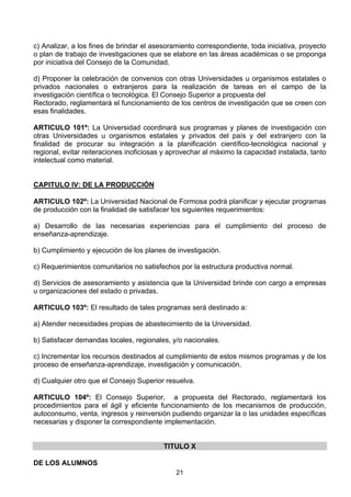 21
c) Analizar, a los fines de brindar el asesoramiento correspondiente, toda iniciativa, proyecto
o plan de trabajo de investigaciones que se elabore en las áreas académicas o se proponga
por iniciativa del Consejo de la Comunidad.
d) Proponer la celebración de convenios con otras Universidades u organismos estatales o
privados nacionales o extranjeros para la realización de tareas en el campo de la
investigación científica o tecnológica. El Consejo Superior a propuesta del
Rectorado, reglamentará el funcionamiento de los centros de investigación que se creen con
esas finalidades.
ARTICULO 101º: La Universidad coordinará sus programas y planes de investigación con
otras Universidades u organismos estatales y privados del país y del extranjero con la
finalidad de procurar su integración a la planificación científico-tecnológica nacional y
regional, evitar reiteraciones inoficiosas y aprovechar al máximo la capacidad instalada, tanto
intelectual como material.
CAPITULO IV: DE LA PRODUCCIÓN
ARTICULO 102º: La Universidad Nacional de Formosa podrá planificar y ejecutar programas
de producción con la finalidad de satisfacer los siguientes requerimientos:
a) Desarrollo de las necesarias experiencias para el cumplimiento del proceso de
enseñanza-aprendizaje.
b) Cumplimiento y ejecución de los planes de investigación.
c) Requerimientos comunitarios no satisfechos por la estructura productiva normal.
d) Servicios de asesoramiento y asistencia que la Universidad brinde con cargo a empresas
u organizaciones del estado o privadas.
ARTICULO 103º: El resultado de tales programas será destinado a:
a) Atender necesidades propias de abastecimiento de la Universidad.
b) Satisfacer demandas locales, regionales, y/o nacionales.
c) Incrementar los recursos destinados al cumplimiento de estos mismos programas y de los
proceso de enseñanza-aprendizaje, investigación y comunicación.
d) Cualquier otro que el Consejo Superior resuelva.
ARTICULO 104º: El Consejo Superior, a propuesta del Rectorado, reglamentará los
procedimientos para el ágil y eficiente funcionamiento de los mecanismos de producción,
autoconsumo, venta, ingresos y reinversión pudiendo organizar la o las unidades específicas
necesarias y disponer la correspondiente implementación.
TITULO X
DE LOS ALUMNOS
 