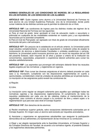 22
NORMAS GENERALES DE LAS CONDICIONES DE INGRESO, DE LA REGULARIDAD
EN LOS ESTUDIOS, DE LOS DERECHOS DE LOS ALUMNOS
ARTICULO 105º: Quién ingrese como alumno a la Universidad Nacional de Formosa no
será alumno de una Unidad Académica Particular, sino de la Universidad, donde podrá
cursar materias de las distintas carreras que le permitan la obtención de un título.
ARTICULO 106º: Las condiciones de ingreso para los distintos niveles del régimen de la
Universidad Nacional de Formosa son las siguientes:
a) Para el nivel de grado: tener aprobado el nivel de educación medio o secundario o
polimodal en cualquiera de las modalidales existentes en nuestro país y sus equivalentes
reconocidos por la autoridad competente.
b) Para el nivel de Post-grado: ser egresado con título de grado de Universidad oficialmente
reconocida del país o del extranjero.
ARTICULO 107º: Sin perjuicio de lo establecido en el artículo anterior, la Universidad podrá
exigir estudios complementarios o cursos de capacitación o nivelación antes de aceptar la
incorporación de alumnos a determinadas Facultades o unidades académicas o carreras.
Asimismo, la Universidad podrá incorporar alumnos que, sin reunir los requisitos del art.106
del presente Estatuto, sean mayores de 25 años y posean a criterio de la Institución los
conocimientos, capacidades, preparación o experiencia laboral suficientes para cursar los
estudios satisfactoriamente.
ARTICULO 108º: Los aspirantes que provengan del extranjero deberán llenar los recaudos
legales exigidos por las normativas y reglamentos en vigencia.
ARTICULO 109º: Para cursar las diversas asignaturas el alumno deberá proceder en cada
caso a su inscripción, cumpliendo con las disposiciones reglamentarias en cuanto a
oportunidades, correlatividad y total de unidades de estudios admitidas por el período lectivo.
La inscripción en las asignaturas podrá revestir las condiciones de:
a) Regular.
b) Libre.
La inscripción como regular se otorgará solamente para aquellos que satisfagan todas las
normativas vigentes y las disposiciones reglamentarias. El cumplimiento de todos los
requisitos establecidos por cada una de las cátedras implica el mantenimiento de la
regularidad, caso contrario el alumno pasará a la condición de libre y estará sujeto a la
reglamentación que para ese caso dicte el Consejo Superior.
ARTICULO 110º: Son derechos de los alumnos:
a) Recibir enseñanza superior gratuita, salvo excepciones debidamente autorizadas por el
Consejo Superior. En ningún caso un alumno será excluido por requisitos arancelarios.
b) Asociarse y organizarse en agrupaciones estudiantiles que aseguren la participación
democrática de sus adherentes y la representación de las minorías en su conducción.
c) Elegir y ser elegido representante ante la Asamblea Universitaria, el Consejo Superior y
los Consejos Directivos de Facultad, de acuerdo a la normativa vigente, el presente Estatuto
y los reglamentos electorales pertinentes.
 