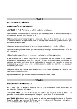 23
TITULO XI
DEL RÉGIMEN PATRIMONIAL
CONSTITUCIÓN DEL PATRIMONIO
ARTICULO 111º: El Patrimonio de la Universidad lo constituyen:
a) Los bienes, cualquiera sea su naturaleza, que forman parte de su actual patrimonio y los
que ingresen al mismo por cualquier título.
b) Las sumas que se le asignen por el presupuesto General de la Nación, ya sea con cargo
a Rentas Generales o al producido del o de los impuestos nacionales y otros recursos que
se afecten especialmente.
c) Las sumas que se incluyan a su favor en los planes de obras y trabajos públicos.
d) Los subsidios y contribuciones que Instituciones públicas y/o privadas destinen a favor de
la Universidad.
e) Los legados y donaciones de personas o Instituciones públicas o privadas.
f) El producido de la venta, negociación o explotación de sus bienes y los ingresos
provenientes del desarrollo de la labor técnica, científica o de investigación; publicación de
trabajos, beneficios derivados de la explotación de patentes de invención o derechos
intelectuales y sumas que, como contraprestación, reciba por servicios de cualquier
naturaleza y modalidad.
g) Los derechos, aranceles y tasas. Las contribuciones de los egresados, en la forma que
oportunamente se determine.
h) Todo otro recurso que pudiera corresponder o crearse en el futuro.
TITULO XII
DISPOSICIONES TRANSITORIAS
ARTICULO 112º: El Presente título de disposiciones transitorias regirá hasta tanto se
aprueben los Estatutos definitivos.
ARTICULO 113º: La primera Asamblea Universitaria se integrará como lo dispone el
presente Estatuto y será presidida por el Delegado Organizador de la Universidad.
ARTICULO 114º: Hasta tanto no se realice la primera Asamblea Universitaria, el Consejo
Superior podrá, por razones de fuerza mayor y debidamente fundadas, exceptuar o
modificar disposiciones del presente Estatuto.
 