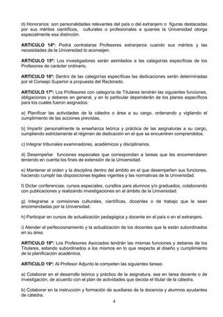 4
d) Honorarios: son personalidades relevantes del país o del extranjero o figuras destacadas
por sus méritos científicos, culturales o profesionales a quienes la Universidad otorga
especialmente esa distinción.
ARTICULO 14º: Podrá contratarse Profesores extranjeros cuando sus méritos y las
necesidades de la Universidad lo aconsejen.
ARTICULO 15º: Los investigadores serán asimilados a las categorías específicas de los
Profesores de carácter ordinario.
ARTICULO 16º: Dentro de las categorías específicas las dedicaciones serán determinadas
por el Consejo Superior a propuesta del Rectorado.
ARTICULO 17º: Los Profesores con categoría de Titulares tendrán las siguientes funciones,
obligaciones y deberes en general, y en lo particular dependerán de los planes específicos
para los cuales fueron asignados:
a) Planificar las actividades de la cátedra o área a su cargo, ordenando y vigilando el
cumplimiento de las acciones previstas.
b) Impartir personalmente la enseñanza teórica y práctica de las asignaturas a su cargo,
cumpliendo estrictamente el régimen de dedicación en el que se encuentren comprendidos.
c) Integrar tribunales examinadores, académicos y disciplinarios.
d) Desempeñar funciones especiales que correspondan a tareas que les encomendaren
teniendo en cuenta los fines de extensión de la Universidad.
e) Mantener el orden y la disciplina dentro del ámbito en el que desempeñen sus funciones,
haciendo cumplir las disposiciones legales vigentes y las normativas de la Universidad.
f) Dictar conferencias, cursos especiales, cursillos para alumnos y/o graduados, colaborando
con publicaciones y realizando investigaciones en el ámbito de la Universidad.
g) Integrarse a comisiones culturales, científicas, docentes o de trabajo que le sean
encomendadas por la Universidad.
h) Participar en cursos de actualización pedagógica y docente en el país o en el extranjero.
i) Atender el perfeccionamiento y la actualización de los docentes que le están subordinados
en su área.
ARTICULO 18º: Los Profesores Asociados tendrán las mismas funciones y deberes de los
Titulares, estando subordinados a los mismos en lo que respecta al diseño y cumplimiento
de la planificación académica.
ARTICULO 19º: Al Profesor Adjunto le competen las siguientes tareas:
a) Colaborar en el desarrollo teórico y práctico de la asignatura, sea en tarea docente o de
investigación, de acuerdo con el plan de actividades que decida el titular de la cátedra.
b) Colaborar en la instrucción y formación de auxiliares de la docencia y alumnos ayudantes
de cátedra.
 
