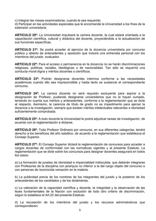 5
c) Integrar las mesas examinadoras, cuando le sea requerido.
d) Participar en las actividades especiales que le encomiende la Universidad a los fines de la
extensión universitaria.
ARTICULO 20º: La Universidad impulsará la carrera docente, la cual estará orientada a la
capacitación científica, cultural y didáctica del docente, proyectándola a la actualización de
sus funciones específicas.
ARTICULO 21º: Se podrá acceder al ejercicio de la docencia universitaria por concurso
público y abierto de antecedentes y oposición que incluirá una entrevista personal con los
miembros del jurado evaluador.
ARTICULO 22º: Para el acceso o permanencia en la docencia no se harán discriminaciones
religiosas, políticas, raciales, ideológicas o de nacionalidad. Tan sólo se requerirá una
conducta moral digna y méritos docentes o científicos.
ARTICULO 23º: Podrán designarse docentes interinos conforme a las necesidades
académicas cuando ello sea imprescindible y hasta tanto se sustancie el correspondiente
concurso.
ARTICULO 24º: La carrera docente no será requisito excluyente para aspirar a la
designación de Profesor, pudiendo designarse universitarios que no la hayan cursado,
teniendo en cuenta sus méritos y antecedentes, conforme a la reglamentación que se dicte
al respecto. Asimismo, la carencia de título de grado no es impedimento para ejercer la
docencia o la investigación, siempre que existan méritos intelectuales relevantes e idoneidad
suficientemente comprobada.
ARTICULO 25º: A todo docente la Universidad le podrá adjudicar tareas de investigación, de
acuerdo con la reglamentación a dictarse.
ARTICULO 26º: Todo Profesor Ordinario por concurso, en sus diferentes categorías, tendrá
derecho a los beneficios del año sabático, de acuerdo a la reglamentación que establezca el
Consejo Superior.
ARTICULO 27º: El Consejo Superior dictará la reglamentación de concursos para acceder a
cargos docentes de conformidad con las normativas vigentes y el presente Estatuto. La
reglamentación que se dicte sobre los concursos para designar docentes asegurará en todos
los casos:
a) La formación de jurados de idoneidad e imparcialidad indiscutida, que deberán integrarse
con Profesores de la disciplina con jerarquía no inferior a la del cargo objeto del concurso o
con personas de reconocida versación en la materia.
b) La publicidad previa de los nombres de los integrantes del jurado y la posterior de los
antecedentes de los candidatos y de los dictámenes.
c) La valoración de la capacidad científica y docente, la integridad y la observación de las
leyes fundamentales de la Nación con exclusión de todo otro criterio de discriminación,
según lo establece el Art.22 del presente Estatuto.
d) La recusación de los miembros del jurado y los recursos administrativos que
correspondieren.
 