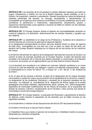 6
ARTICULO 28º: Los docentes de la Universidad no podrán defender intereses que estén en
pugna, competencia o colisión con los de la Nación Argentina, siendo pasibles, si así lo
hicieran, de suspensión, cesantía o exoneración. Quedan excluídos los casos de defensa de
intereses personales del docente, su cónyuge, ascendientes o descendientes. Es
incompatible con el ejercicio de la docencia universitaria o funciones académicas que le sean
correlativas la pertenencia a instituciones, organizaciones, asociaciones, grupos u
organismos internacionales cuyos objetivos o accionar se hallen en colisión con los intereses
de la Nación Argentina.
ARTICULO 29º: El Consejo Superior dictará el régimen de incompatibilidades teniendo en
cuenta la categoría y la dedicación, determinando las de carácter absoluto y aquellos que
son relativas.
ARTICULO 30º: La estabilidad en el cargo de los Profesores y Auxiliares de la docencia o
Carrera Docente por concurso se adecuará al siguiente régimen:
a) La designación correspondiente al primer concurso docente tendrá un plazo de vigencia
de siete años, prorrogables por una sola vez y por un plazo no mayor de tres años, por
decisión del Consejo Superior adoptada por la mayoría de los dos tercios de los miembros
del cuerpo.
b) Al término del período de vigencia de la designación derivada del concurso de acceso o al
concluir el plazo de prórroga acordado por el Consejo Superior, la labor del docente será
sometida a la evaluación de un tribunal que deberá aconsejar su continuidad o el el llamado
a concurso, de acuerdo con la reglamentación que se dicte sobre la Carrera Docente.
c) Los docentes que accedieron a su cátedra por concurso, deberán someterse a un nuevo
concurso en caso de pretender una categoría superior a la obtenida originariamente, según
lo contemplado en el inciso "a)" del art. 10°, e incisos "a)” y "b)" del art. 11 del Estatuto de
la U.Na.F.-
d) En el caso de las carreras a término, el plazo de la designación de los cargos docentes
concursados no podrá ser mayor que la duración de la regularidad de la carrera en cuestión.
La designación de los profesores Ordinarios y Auxilares de la docencia resultante de los
concursos, no implicará la consolidación de la asignación de dichos cargos en la unidad
pedagógica concursada (cátedras, departamentos, áreas, carreras, etc.). Dicha designación
dependerá de eventuales modificaciones de los Planes de Estudios, de la suspensión del
dictado de carreras a término, reorganización de la Facultad u otras razones que decida la
Universidad a través del Consejo Superior.
ARTICULO 31º: El Consejo Superior, a propuesta del Rectorado y garantizando el derecho
de defensa, podrá resolver la separación de los docentes que se hallen incursos en las
siguientes causales:
a) Incumplimiento o violación de las disposiciones del Artículo 28º del presente Estatuto.
b) Condena criminal que no sea por hecho culposo.
c) Inhabilidad física que impida el ejercicio de la docencia o inhabilidad mental y/o psíquica
declaradas por autoridad competente.
d) Abandono de las funciones.
 