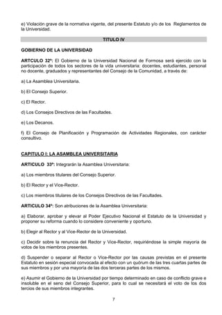 7
e) Violación grave de la normativa vigente, del presente Estatuto y/o de los Reglamentos de
la Universidad.
TITULO IV
GOBIERNO DE LA UNIVERSIDAD
ARTCULO 32º: El Gobierno de la Universidad Nacional de Formosa será ejercido con la
participación de todos los sectores de la vida universitaria: docentes, estudiantes, personal
no docente, graduados y representantes del Consejo de la Comunidad, a través de:
a) La Asamblea Universitaria.
b) El Consejo Superior.
c) El Rector.
d) Los Consejos Directivos de las Facultades.
e) Los Decanos.
f) El Consejo de Planificación y Programación de Actividades Regionales, con carácter
consultivo.
CAPITULO I: LA ASAMBLEA UNIVERSITARIA
ARTICULO 33º: Integrarán la Asamblea Universitaria:
a) Los miembros titulares del Consejo Superior.
b) El Rector y el Vice-Rector.
c) Los miembros titulares de los Consejos Directivos de las Facultades.
ARTICULO 34º: Son atribuciones de la Asamblea Universitaria:
a) Elaborar, aprobar y elevar al Poder Ejecutivo Nacional el Estatuto de la Universidad y
proponer su reforma cuando lo considere conveniente y oportuno.
b) Elegir al Rector y al Vice-Rector de la Universidad.
c) Decidir sobre la renuncia del Rector y Vice-Rector, requiriéndose la simple mayoría de
votos de los miembros presentes.
d) Suspender o separar al Rector o Vice-Rector por las causas previstas en el presente
Estatuto en sesión especial convocada al efecto con un quórum de las tres cuartas partes de
sus miembros y por una mayoría de las dos terceras partes de los mismos.
e) Asumir el Gobierno de la Universidad por tiempo determinado en caso de conflicto grave e
insoluble en el seno del Consejo Superior, para lo cual se necesitará el voto de los dos
tercios de sus miembros integrantes.
 