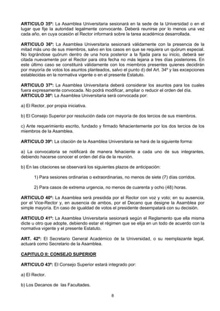 8
ARTICULO 35º: La Asamblea Universitaria sesionará en la sede de la Universidad o en el
lugar que fije la autoridad legalmente convocante. Deberá reunirse por lo menos una vez
cada año, en cuya ocasión el Rector informará sobre la tarea académica desarrollada.
ARTICULO 36º: La Asamblea Universitaria sesionará válidamente con la presencia de la
mitad más uno de sus miembros, salvo en los casos en que se requiera un quórum especial.
No lográndose quórum dentro de una hora posterior a la fijada para su inicio, deberá ser
citada nuevamente por el Rector para otra fecha no más lejana a tres días posteriores. En
este último caso se constituirá válidamente con los miembros presentes quienes decidirán
por mayoría de votos los asuntos planteados, salvo el punto d) del Art. 34º y las excepciones
establecidas en la normativa vigente o en el presente Estatuto.
ARTICULO 37º: La Asamblea Universitaria deberá considerar los asuntos para los cuales
fuera expresamente convocada. No podrá modificar, ampliar o reducir el orden del día.
ARTICULO 38º: La Asamblea Universitaria será convocada por:
a) El Rector, por propia iniciativa.
b) El Consejo Superior por resolución dada con mayoría de dos tercios de sus miembros.
c) Ante requerimiento escrito, fundado y firmado fehacientemente por los dos tercios de los
miembros de la Asamblea.
ARTICULO 39º: La citación de la Asamblea Universitaria se hará de la siguiente forma:
a) La convocatoria se notificará de manera fehaciente a cada uno de sus integrantes,
debiendo hacerse conocer el orden del día de la reunión.
b) En las citaciones se observará los siguientes plazos de anticipación:
1) Para sesiones ordinarias o extraordinarias, no menos de siete (7) días corridos.
2) Para casos de extrema urgencia, no menos de cuarenta y ocho (48) horas.
ARTICULO 40º: La Asamblea será presidida por el Rector con voz y voto; en su ausencia,
por el Vice-Rector y, en ausencia de ambos, por el Decano que designe la Asamblea por
simple mayoría. En caso de igualdad de votos el presidente desempatará con su decisión.
ARTICULO 41º: La Asamblea Universitaria sesionará según el Reglamento que ella misma
dicte u otro que adopte, debiendo estar el régimen que se elija en un todo de acuerdo con la
normativa vigente y el presente Estatuto.
ART. 42º: El Secretario General Académico de la Universidad, o su reemplazante legal,
actuará como Secretario de la Asamblea.
CAPITULO II: CONSEJO SUPERIOR
ARTICULO 43º: El Consejo Superior estará integrado por:
a) El Rector.
b) Los Decanos de las Facultades.
 