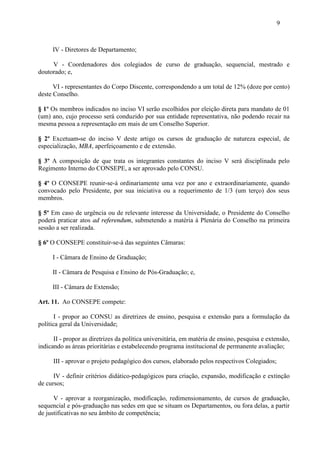 9



     IV - Diretores de Departamento;

     V - Coordenadores dos colegiados de curso de graduação, sequencial, mestrado e
doutorado; e,

      VI - representantes do Corpo Discente, correspondendo a um total de 12% (doze por cento)
deste Conselho.

§ 1º Os membros indicados no inciso VI serão escolhidos por eleição direta para mandato de 01
(um) ano, cujo processo será conduzido por sua entidade representativa, não podendo recair na
mesma pessoa a representação em mais de um Conselho Superior.

§ 2º Excetuam-se do inciso V deste artigo os cursos de graduação de natureza especial, de
especialização, MBA, aperfeiçoamento e de extensão.

§ 3º A composição de que trata os integrantes constantes do inciso V será disciplinada pelo
Regimento Interno do CONSEPE, a ser aprovado pelo CONSU.

§ 4º O CONSEPE reunir-se-á ordinariamente uma vez por ano e extraordinariamente, quando
convocado pelo Presidente, por sua iniciativa ou a requerimento de 1/3 (um terço) dos seus
membros.

§ 5º Em caso de urgência ou de relevante interesse da Universidade, o Presidente do Conselho
poderá praticar atos ad referendum, submetendo a matéria à Plenária do Conselho na primeira
sessão a ser realizada.

§ 6º O CONSEPE constituir-se-á das seguintes Câmaras:

     I - Câmara de Ensino de Graduação;

     II - Câmara de Pesquisa e Ensino de Pós-Graduação; e,

     III - Câmara de Extensão;

Art. 11. Ao CONSEPE compete:

       I - propor ao CONSU as diretrizes de ensino, pesquisa e extensão para a formulação da
política geral da Universidade;

      II - propor as diretrizes da política universitária, em matéria de ensino, pesquisa e extensão,
indicando as áreas prioritárias e estabelecendo programa institucional de permanente avaliação;

      III - aprovar o projeto pedagógico dos cursos, elaborado pelos respectivos Colegiados;

      IV - definir critérios didático-pedagógicos para criação, expansão, modificação e extinção
de cursos;

      V - aprovar a reorganização, modificação, redimensionamento, de cursos de graduação,
sequencial e pós-graduação nas sedes em que se situam os Departamentos, ou fora delas, a partir
de justificativas no seu âmbito de competência;
 