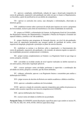 10



      VI - aprovar a ampliação, redistribuição, redução de vagas e desativação temporária de
cursos de graduação, sequencial e pós-graduação nas sedes em que se situam os Departamentos,
ou fora delas, a partir de justificativas no seu âmbito de competência;

       VII - aprovar os currículos dos cursos, suas alterações e reformulações, observadas as
diretrizes gerais;

     VIII - estabelecer normas sobre o processo de seleção para ingresso em cursos e programas
da Universidade, inclusive para efeito de transferência e de outras modalidades de matrícula;

      IX - propor ao CONSU a reformulação do Estatuto, do Regimento Geral da Universidade,
dos Regimentos Internos dos Departamentos, Colegiados e Núcleos de Pesquisa e Extensão nos
aspectos didático, científico e da vida acadêmica;

      X - propor diretrizes para programas de formação docente, em nível de pós-graduação,
bem como de capacitação permanente que assegure padrão de qualidade do ensino, como
requisito de integração, progressão e promoção no plano de carreira docente;

      XI - estabelecer as normas e as diretrizes sobre a organização e o funcionamento dos
cursos de graduação, sequencial, pós-graduação, e de extensão, de natureza regular ou especial e
nas modalidades presencial, semipresencial e à distância;

      XII - propor normas complementares ao Estatuto e ao Regimento Geral no que tange ao
ensino, pesquisa, extensão;

     XIII - convalidar ou revalidar estudos de nível superior realizados no âmbito nacional ou
em outros países, observada a legislação aplicável;

      XIV - exercer quaisquer outras atividades pertinentes à supervisão e coordenação das
atividades de ensino, pesquisa e extensão, que lhe forem atribuídas;

      XV - elaborar, reformular, aprovar o seu Regimento Interno e encaminhar para análise e
deliberação do CONSU;

     XVI - julgar recursos de decisões da Reitoria em matéria acadêmica e didático-científica;

     XVII - aprovar o calendário acadêmico da Universidade;

      XVIII - aprovar a criação de comissões especiais temporárias para análise de processos ou
estudos sobre assuntos específicos nas áreas de competência do CONSEPE;

     XIX - aprovar deliberações das Câmaras; e,

     XX - exercer outras atividades no âmbito de sua jurisdição.

Parágrafo Único. O CONSEPE emitirá Resoluções específicas para o que contém os incisos IV,
VII, VIII, XI, XIII, XV, XVII, XVIII e XIX do caput deste artigo.
 