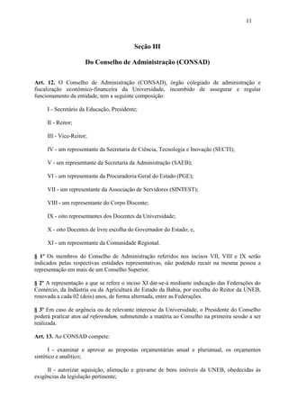 11



                                          Seção III

                      Do Conselho de Administração (CONSAD)

Art. 12. O Conselho de Administração (CONSAD), órgão colegiado de administração e
fiscalização econômico-financeira da Universidade, incumbido de assegurar e regular
funcionamento da entidade, tem a seguinte composição:

     I - Secretário da Educação, Presidente;

     II - Reitor;

     III - Vice-Reitor;

     IV - um representante da Secretaria de Ciência, Tecnologia e Inovação (SECTI);

     V - um representante da Secretaria da Administração (SAEB);

     VI - um representante da Procuradoria Geral do Estado (PGE);

     VII - um representante da Associação de Servidores (SINTEST);

     VIII - um representante do Corpo Discente;

     IX - oito representantes dos Docentes da Universidade;

     X - oito Docentes de livre escolha do Governador do Estado; e,

     XI - um representante da Comunidade Regional.

§ 1º Os membros do Conselho de Administração referidos nos incisos VII, VIII e IX serão
indicados pelas respectivas entidades representativas, não podendo recair na mesma pessoa a
representação em mais de um Conselho Superior.

§ 2º A representação a que se refere o inciso XI dar-se-á mediante indicação das Federações do
Comércio, da Indústria ou da Agricultura do Estado da Bahia, por escolha do Reitor da UNEB,
renovada a cada 02 (dois) anos, de forma alternada, entre as Federações.

§ 3º Em caso de urgência ou de relevante interesse da Universidade, o Presidente do Conselho
poderá praticar atos ad referendum, submetendo a matéria ao Conselho na primeira sessão a ser
realizada.

Art. 13. Ao CONSAD compete:

      I - examinar e aprovar as propostas orçamentárias anual e plurianual, os orçamentos
sintético e analítico;

     II - autorizar aquisição, alienação e gravame de bens imóveis da UNEB, obedecidas às
exigências da legislação pertinente;
 
