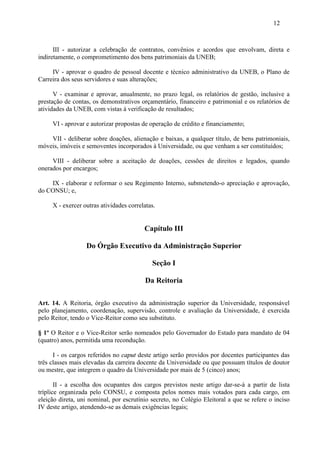 12



      III - autorizar a celebração de contratos, convênios e acordos que envolvam, direta e
indiretamente, o comprometimento dos bens patrimoniais da UNEB;

     IV - aprovar o quadro de pessoal docente e técnico administrativo da UNEB, o Plano de
Carreira dos seus servidores e suas alterações;

      V - examinar e aprovar, anualmente, no prazo legal, os relatórios de gestão, inclusive a
prestação de contas, os demonstrativos orçamentário, financeiro e patrimonial e os relatórios de
atividades da UNEB, com vistas à verificação de resultados;

     VI - aprovar e autorizar propostas de operação de crédito e financiamento;

    VII - deliberar sobre doações, alienação e baixas, a qualquer título, de bens patrimoniais,
móveis, imóveis e semoventes incorporados à Universidade, ou que venham a ser constituídos;

     VIII - deliberar sobre a aceitação de doações, cessões de direitos e legados, quando
onerados por encargos;

    IX - elaborar e reformar o seu Regimento Interno, submetendo-o apreciação e aprovação,
do CONSU; e,

     X - exercer outras atividades correlatas.


                                         Capítulo III

                  Do Órgão Executivo da Administração Superior

                                            Seção I

                                          Da Reitoria

Art. 14. A Reitoria, órgão executivo da administração superior da Universidade, responsável
pelo planejamento, coordenação, supervisão, controle e avaliação da Universidade, é exercida
pelo Reitor, tendo o Vice-Reitor como seu substituto.

§ 1º O Reitor e o Vice-Reitor serão nomeados pelo Governador do Estado para mandato de 04
(quatro) anos, permitida uma recondução.

      I - os cargos referidos no caput deste artigo serão providos por docentes participantes das
três classes mais elevadas da carreira docente da Universidade ou que possuam títulos de doutor
ou mestre, que integrem o quadro da Universidade por mais de 5 (cinco) anos;

       II - a escolha dos ocupantes dos cargos previstos neste artigo dar-se-á a partir de lista
tríplice organizada pelo CONSU, e composta pelos nomes mais votados para cada cargo, em
eleição direta, uni nominal, por escrutínio secreto, no Colégio Eleitoral a que se refere o inciso
IV deste artigo, atendendo-se as demais exigências legais;
 