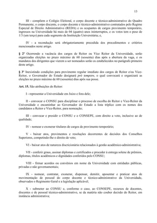 13

      III - compõem o Colégio Eleitoral, o corpo docente e técnico-administrativo do Quadro
Permanente, o corpo discente, o corpo docente e técnico-administrativo contratados pelo Regime
Especial de Direito Administrativo (REDA) e os ocupantes de cargos provimento temporário,
ingressos na Universidade há mais de 04 (quatro) anos ininterruptos, e os votos tem o peso de
1/3 (um terço) para cada segmento da Instituição Universitária; e,

    IV - a recondução será obrigatoriamente precedida dos procedimentos e critérios
mencionados neste artigo.

§ 2º Ocorrendo a vacância dos cargos de Reitor ou Vice Reitor da Universidade, serão
organizadas eleições no prazo máximo de 60 (sessenta) dias após a abertura da vaga, e os
mandatos dos dirigentes que vierem a ser nomeados serão os estabelecidos no parágrafo primeiro
deste artigo.

§ 3º Inexistindo condições para provimento regular imediato dos cargos de Reitor e/ou Vice-
Reitor, o Governador do Estado designará pró tempore, o qual convocará e organizará as
eleições no prazo máximo de 60 (sessenta) dias após sua posse.

Art. 15. São atribuições do Reitor:

     I - representar a Universidade em Juízo e fora dele;

     II - convocar o CONSU para disciplinar o processo de escolha do Reitor e Vice-Reitor da
Universidade e encaminhar ao Governador do Estado a lista tríplice com os nomes dos
candidatos a Reitor e Vice-Reitor, para nomeação;

      III - convocar e presidir o CONSU e o CONSEPE, com direito a voto, inclusive ao de
qualidade;

     IV - nomear e exonerar titulares de cargos de provimento temporário;

     V - baixar atos, provimentos e resoluções decorrentes de decisões dos Conselhos
Superiores, competindo-lhe o direito de veto;

     VI - baixar atos de natureza discricionária relacionados à gestão acadêmico-administrativa;

     VII - conferir graus, assinar diplomas e certificados e proceder à entrega solene de prêmios,
diplomas, títulos acadêmicos e dignidades conferidos pelo CONSU;

     VIII - firmar acordos ou convênios em nome da Universidade com entidades públicas,
privadas e não governamentais;

     IX - nomear, contratar, exonerar, dispensar, demitir, aposentar e praticar atos de
movimentação de pessoal do corpo docente e técnico-administrativo da Universidade,
observados o Regimento Geral e a legislação aplicável;

      X - submeter ao CONSU e, conforme o caso, ao CONSEPE, recursos de docentes,
discentes e de pessoal técnico-administrativo, se da matéria não couber decisão do Reitor, em
instância administrativa;
 