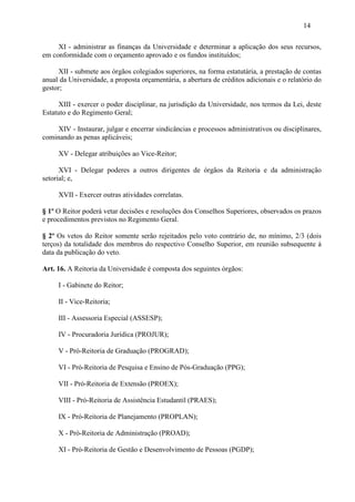 14

     XI - administrar as finanças da Universidade e determinar a aplicação dos seus recursos,
em conformidade com o orçamento aprovado e os fundos instituídos;

     XII - submete aos órgãos colegiados superiores, na forma estatutária, a prestação de contas
anual da Universidade, a proposta orçamentária, a abertura de créditos adicionais e o relatório do
gestor;

      XIII - exercer o poder disciplinar, na jurisdição da Universidade, nos termos da Lei, deste
Estatuto e do Regimento Geral;

     XIV - Instaurar, julgar e encerrar sindicâncias e processos administrativos ou disciplinares,
cominando as penas aplicáveis;

     XV - Delegar atribuições ao Vice-Reitor;

      XVI - Delegar poderes a outros dirigentes de órgãos da Reitoria e da administração
setorial; e,

     XVII - Exercer outras atividades correlatas.

§ 1º O Reitor poderá vetar decisões e resoluções dos Conselhos Superiores, observados os prazos
e procedimentos previstos no Regimento Geral.

§ 2º Os vetos do Reitor somente serão rejeitados pelo voto contrário de, no mínimo, 2/3 (dois
terços) da totalidade dos membros do respectivo Conselho Superior, em reunião subsequente à
data da publicação do veto.

Art. 16. A Reitoria da Universidade é composta dos seguintes órgãos:

     I - Gabinete do Reitor;

     II - Vice-Reitoria;

     III - Assessoria Especial (ASSESP);

     IV - Procuradoria Jurídica (PROJUR);

     V - Pró-Reitoria de Graduação (PROGRAD);

     VI - Pró-Reitoria de Pesquisa e Ensino de Pós-Graduação (PPG);

     VII - Pró-Reitoria de Extensão (PROEX);

     VIII - Pró-Reitoria de Assistência Estudantil (PRAES);

     IX - Pró-Reitoria de Planejamento (PROPLAN);

     X - Pró-Reitoria de Administração (PROAD);

     XI - Pró-Reitoria de Gestão e Desenvolvimento de Pessoas (PGDP);
 