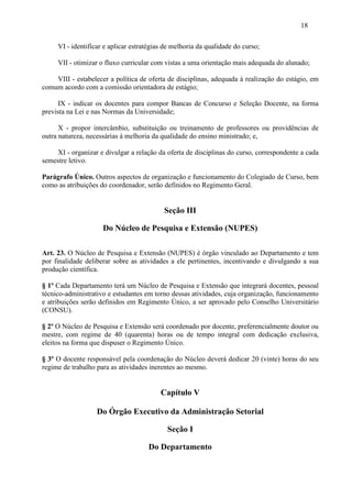 18

     VI - identificar e aplicar estratégias de melhoria da qualidade do curso;

     VII - otimizar o fluxo curricular com vistas a uma orientação mais adequada do alunado;

    VIII - estabelecer a política de oferta de disciplinas, adequada à realização do estágio, em
comum acordo com a comissão orientadora de estágio;

      IX - indicar os docentes para compor Bancas de Concurso e Seleção Docente, na forma
prevista na Lei e nas Normas da Universidade;

      X - propor intercâmbio, substituição ou treinamento de professores ou providências de
outra natureza, necessárias à melhoria da qualidade do ensino ministrado; e,

     XI - organizar e divulgar a relação da oferta de disciplinas do curso, correspondente a cada
semestre letivo.

Parágrafo Único. Outros aspectos de organização e funcionamento do Colegiado de Curso, bem
como as atribuições do coordenador, serão definidos no Regimento Geral.


                                           Seção III

                     Do Núcleo de Pesquisa e Extensão (NUPES)

Art. 23. O Núcleo de Pesquisa e Extensão (NUPES) é órgão vinculado ao Departamento e tem
por finalidade deliberar sobre as atividades a ele pertinentes, incentivando e divulgando a sua
produção científica.

§ 1º Cada Departamento terá um Núcleo de Pesquisa e Extensão que integrará docentes, pessoal
técnico-administrativo e estudantes em torno dessas atividades, cuja organização, funcionamento
e atribuições serão definidos em Regimento Único, a ser aprovado pelo Conselho Universitário
(CONSU).

§ 2º O Núcleo de Pesquisa e Extensão será coordenado por docente, preferencialmente doutor ou
mestre, com regime de 40 (quarenta) horas ou de tempo integral com dedicação exclusiva,
eleitos na forma que dispuser o Regimento Único.

§ 3º O docente responsável pela coordenação do Núcleo deverá dedicar 20 (vinte) horas do seu
regime de trabalho para as atividades inerentes ao mesmo.


                                          Capítulo V

                   Do Órgão Executivo da Administração Setorial

                                            Seção I

                                     Do Departamento
 