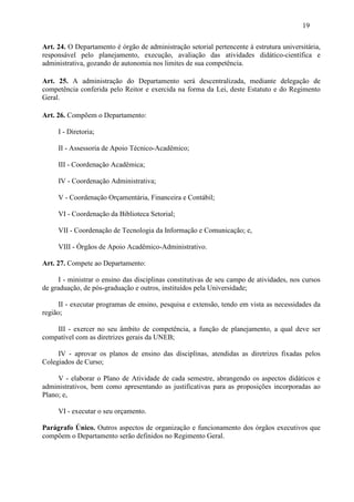 19

Art. 24. O Departamento é órgão de administração setorial pertencente à estrutura universitária,
responsável pelo planejamento, execução, avaliação das atividades didático-científica e
administrativa, gozando de autonomia nos limites de sua competência.

Art. 25. A administração do Departamento será descentralizada, mediante delegação de
competência conferida pelo Reitor e exercida na forma da Lei, deste Estatuto e do Regimento
Geral.

Art. 26. Compõem o Departamento:

     I - Diretoria;

     II - Assessoria de Apoio Técnico-Acadêmico;

     III - Coordenação Acadêmica;

     IV - Coordenação Administrativa;

     V - Coordenação Orçamentária, Financeira e Contábil;

     VI - Coordenação da Biblioteca Setorial;

     VII - Coordenação de Tecnologia da Informação e Comunicação; e,

     VIII - Órgãos de Apoio Acadêmico-Administrativo.

Art. 27. Compete ao Departamento:

      I - ministrar o ensino das disciplinas constitutivas de seu campo de atividades, nos cursos
de graduação, de pós-graduação e outros, instituídos pela Universidade;

      II - executar programas de ensino, pesquisa e extensão, tendo em vista as necessidades da
região;

    III - exercer no seu âmbito de competência, a função de planejamento, a qual deve ser
compatível com as diretrizes gerais da UNEB;

     IV - aprovar os planos de ensino das disciplinas, atendidas as diretrizes fixadas pelos
Colegiados de Curso;

     V - elaborar o Plano de Atividade de cada semestre, abrangendo os aspectos didáticos e
administrativos, bem como apresentando as justificativas para as proposições incorporadas ao
Plano; e,

     VI - executar o seu orçamento.

Parágrafo Único. Outros aspectos de organização e funcionamento dos órgãos executivos que
compõem o Departamento serão definidos no Regimento Geral.
 