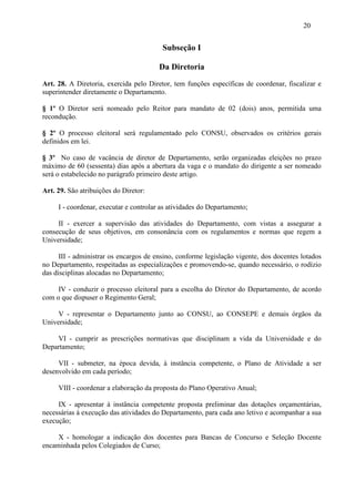 20


                                         Subseção I

                                        Da Diretoria
Art. 28. A Diretoria, exercida pelo Diretor, tem funções específicas de coordenar, fiscalizar e
superintender diretamente o Departamento.

§ 1º O Diretor será nomeado pelo Reitor para mandato de 02 (dois) anos, permitida uma
recondução.

§ 2º O processo eleitoral será regulamentado pelo CONSU, observados os critérios gerais
definidos em lei.

§ 3º No caso de vacância de diretor de Departamento, serão organizadas eleições no prazo
máximo de 60 (sessenta) dias após a abertura da vaga e o mandato do dirigente a ser nomeado
será o estabelecido no parágrafo primeiro deste artigo.

Art. 29. São atribuições do Diretor:

     I - coordenar, executar e controlar as atividades do Departamento;

     II - exercer a supervisão das atividades do Departamento, com vistas a assegurar a
consecução de seus objetivos, em consonância com os regulamentos e normas que regem a
Universidade;

      III - administrar os encargos de ensino, conforme legislação vigente, dos docentes lotados
no Departamento, respeitadas as especializações e promovendo-se, quando necessário, o rodízio
das disciplinas alocadas no Departamento;

     IV - conduzir o processo eleitoral para a escolha do Diretor do Departamento, de acordo
com o que dispuser o Regimento Geral;

     V - representar o Departamento junto ao CONSU, ao CONSEPE e demais órgãos da
Universidade;

    VI - cumprir as prescrições normativas que disciplinam a vida da Universidade e do
Departamento;

     VII - submeter, na época devida, à instância competente, o Plano de Atividade a ser
desenvolvido em cada período;

     VIII - coordenar a elaboração da proposta do Plano Operativo Anual;

     IX - apresentar à instância competente proposta preliminar das dotações orçamentárias,
necessárias à execução das atividades do Departamento, para cada ano letivo e acompanhar a sua
execução;

     X - homologar a indicação dos docentes para Bancas de Concurso e Seleção Docente
encaminhada pelos Colegiados de Curso;
 