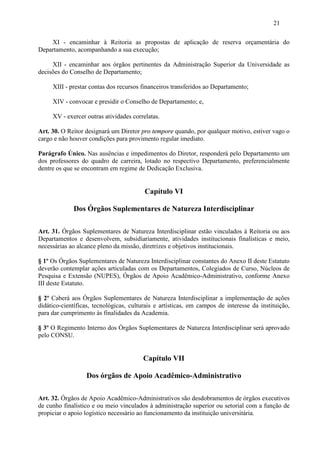 21

    XI - encaminhar à Reitoria as propostas de aplicação de reserva orçamentária do
Departamento, acompanhando a sua execução;

     XII - encaminhar aos órgãos pertinentes da Administração Superior da Universidade as
decisões do Conselho de Departamento;

     XIII - prestar contas dos recursos financeiros transferidos ao Departamento;

     XIV - convocar e presidir o Conselho de Departamento; e,

     XV - exercer outras atividades correlatas.

Art. 30. O Reitor designará um Diretor pro tempore quando, por qualquer motivo, estiver vago o
cargo e não houver condições para provimento regular imediato.

Parágrafo Único. Nas ausências e impedimentos do Diretor, responderá pelo Departamento um
dos professores do quadro de carreira, lotado no respectivo Departamento, preferencialmente
dentre os que se encontram em regime de Dedicação Exclusiva.


                                         Capítulo VI

             Dos Órgãos Suplementares de Natureza Interdisciplinar

Art. 31. Órgãos Suplementares de Natureza Interdisciplinar estão vinculados à Reitoria ou aos
Departamentos e desenvolvem, subsidiariamente, atividades institucionais finalísticas e meio,
necessárias ao alcance pleno da missão, diretrizes e objetivos institucionais.

§ 1º Os Órgãos Suplementares de Natureza Interdisciplinar constantes do Anexo II deste Estatuto
deverão contemplar ações articuladas com os Departamentos, Colegiados de Curso, Núcleos de
Pesquisa e Extensão (NUPES), Órgãos de Apoio Acadêmico-Administrativo, conforme Anexo
III deste Estatuto.

§ 2º Caberá aos Órgãos Suplementares de Natureza Interdisciplinar a implementação de ações
didático-científicas, tecnológicas, culturais e artísticas, em campos de interesse da instituição,
para dar cumprimento às finalidades da Academia.

§ 3º O Regimento Interno dos Órgãos Suplementares de Natureza Interdisciplinar será aprovado
pelo CONSU.


                                        Capítulo VII

                  Dos órgãos de Apoio Acadêmico-Administrativo

Art. 32. Órgãos de Apoio Acadêmico-Administrativos são desdobramentos de órgãos executivos
de cunho finalístico e ou meio vinculados à administração superior ou setorial com a função de
propiciar o apoio logístico necessário ao funcionamento da instituição universitária.
 