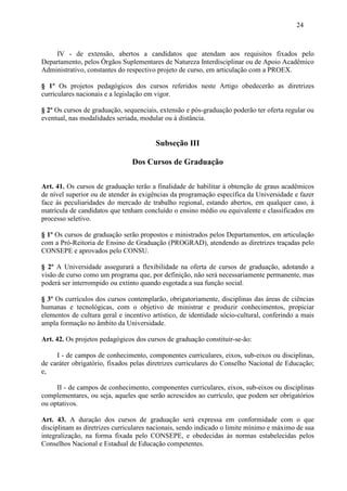 24



    IV - de extensão, abertos a candidatos que atendam aos requisitos fixados pelo
Departamento, pelos Órgãos Suplementares de Natureza Interdisciplinar ou de Apoio Acadêmico
Administrativo, constantes do respectivo projeto de curso, em articulação com a PROEX.

§ 1º Os projetos pedagógicos dos cursos referidos neste Artigo obedecerão as diretrizes
curriculares nacionais e a legislação em vigor.

§ 2º Os cursos de graduação, sequenciais, extensão e pós-graduação poderão ter oferta regular ou
eventual, nas modalidades seriada, modular ou à distância.


                                        Subseção III

                                Dos Cursos de Graduação

Art. 41. Os cursos de graduação terão a finalidade de habilitar à obtenção de graus acadêmicos
de nível superior ou de atender às exigências da programação específica da Universidade e fazer
face às peculiaridades do mercado de trabalho regional, estando abertos, em qualquer caso, à
matrícula de candidatos que tenham concluído o ensino médio ou equivalente e classificados em
processo seletivo.

§ 1º Os cursos de graduação serão propostos e ministrados pelos Departamentos, em articulação
com a Pró-Reitoria de Ensino de Graduação (PROGRAD), atendendo as diretrizes traçadas pelo
CONSEPE e aprovados pelo CONSU.

§ 2º A Universidade assegurará a flexibilidade na oferta de cursos de graduação, adotando a
visão de curso como um programa que, por definição, não será necessariamente permanente, mas
poderá ser interrompido ou extinto quando esgotada a sua função social.

§ 3º Os currículos dos cursos contemplarão, obrigatoriamente, disciplinas das áreas de ciências
humanas e tecnológicas, com o objetivo de ministrar e produzir conhecimentos, propiciar
elementos de cultura geral e incentivo artístico, de identidade sócio-cultural, conferindo a mais
ampla formação no âmbito da Universidade.

Art. 42. Os projetos pedagógicos dos cursos de graduação constituir-se-ão:

     I - de campos de conhecimento, componentes curriculares, eixos, sub-eixos ou disciplinas,
de caráter obrigatório, fixados pelas diretrizes curriculares do Conselho Nacional de Educação;
e,

     II - de campos de conhecimento, componentes curriculares, eixos, sub-eixos ou disciplinas
complementares, ou seja, aqueles que serão acrescidos ao currículo, que podem ser obrigatórios
ou optativos.

Art. 43. A duração dos cursos de graduação será expressa em conformidade com o que
disciplinam as diretrizes curriculares nacionais, sendo indicado o limite mínimo e máximo de sua
integralização, na forma fixada pelo CONSEPE, e obedecidas às normas estabelecidas pelos
Conselhos Nacional e Estadual de Educação competentes.
 