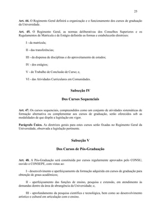 25

Art. 44. O Regimento Geral definirá a organização e o funcionamento dos cursos de graduação
da Universidade.

Art. 45. O Regimento Geral, as normas deliberativas dos Conselhos Superiores e os
Regulamentos de Matrícula e de Estágio definirão as formas e estabelecerão diretrizes:

     I - da matrícula;

     II - das transferências;

     III - da dispensa de disciplinas e do aproveitamento de estudos;

     IV - dos estágios;

     V - do Trabalho de Conclusão de Curso; e,

     VI - das Atividades Curriculares em Comunidades.


                                        Subseção IV

                                  Dos Cursos Sequenciais

Art. 47. Os cursos sequenciais, compreendidos como um conjunto de atividades sistemáticas de
formação alternativa ou complementar aos cursos de graduação, serão oferecidos sob as
modalidades de que dispõe a legislação em vigor.

Parágrafo Único. As diretrizes gerais para estes cursos serão fixadas no Regimento Geral da
Universidade, observada a legislação pertinente.


                                         Subseção V

                                Dos Cursos de Pós-Graduação

Art. 48. A Pós-Graduação será constituída por cursos regularmente aprovados pelo CONSU,
ouvido o CONSEPE, com vistas ao:

     I - desenvolvimento e aperfeiçoamento da formação adquirida em cursos de graduação para
obtenção de graus acadêmicos;

    II - aperfeiçoamento das funções de ensino, pesquisa e extensão, em atendimento às
demandas dentro da área de abrangência da Universidade; e,

       III - aprofundamento da pesquisa científica e tecnológica, bem como ao desenvolvimento
artístico e cultural em articulação com o ensino.
 