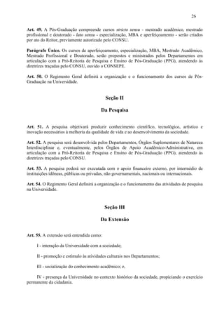 26

Art. 49. A Pós-Graduação compreende cursos stricto sensu - mestrado acadêmico, mestrado
profissional e doutorado - lato sensu - especialização, MBA e aperfeiçoamento - serão criados
por ato do Reitor, previamente autorizado pelo CONSU.

Parágrafo Único. Os cursos de aperfeiçoamento, especialização, MBA, Mestrado Acadêmico,
Mestrado Profissional e Doutorado, serão propostos e ministrados pelos Departamentos em
articulação com a Pró-Reitoria de Pesquisa e Ensino de Pós-Graduação (PPG), atendendo às
diretrizes traçadas pelo CONSU, ouvido o CONSEPE.

Art. 50. O Regimento Geral definirá a organização e o funcionamento dos cursos de Pós-
Graduação na Universidade.


                                           Seção II

                                       Da Pesquisa


Art. 51. A pesquisa objetivará produzir conhecimento científico, tecnológico, artístico e
inovação necessários à melhoria da qualidade de vida e ao desenvolvimento da sociedade.

Art. 52. A pesquisa será desenvolvida pelos Departamentos, Órgãos Suplementares de Natureza
Interdisciplinar e, eventualmente, pelos Órgãos de Apoio Acadêmico-Administrativo, em
articulação com a Pró-Reitoria de Pesquisa e Ensino de Pós-Graduação (PPG), atendendo às
diretrizes traçadas pelo CONSU.

Art. 53. A pesquisa poderá ser executada com o apoio financeiro externo, por intermédio de
instituições idôneas, públicas ou privadas, não governamentais, nacionais ou internacionais.

Art. 54. O Regimento Geral definirá a organização e o funcionamento das atividades de pesquisa
na Universidade.



                                           Seção III

                                       Da Extensão

Art. 55. A extensão será entendida como:

     I - interação da Universidade com a sociedade;

     II - promoção e estímulo às atividades culturais nos Departamentos;

     III - socialização do conhecimento acadêmico; e,

    IV - presença da Universidade no contexto histórico da sociedade, propiciando o exercício
permanente da cidadania.
 