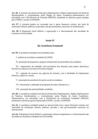 27

Art. 56. A extensão será desenvolvida pelos Departamentos, Órgãos Suplementares de Natureza
Interdisciplinar e, eventualmente, pelos Órgãos de Apoio Acadêmico-Administrativo, em
articulação com a Pró-Reitoria de Extensão (PROEX), atendendo às diretrizes gerais traçadas
pelo CONSU, ouvido o CONSEPE.

Art. 57. A extensão poderá ser executada com o apoio financeiro externo, por meio de
instituições idôneas, públicas ou privadas, não governamentais, nacionais ou internacionais.

Art. 58. O Regimento Geral definirá a organização e o funcionamento das atividades de
extensão na Universidade.


                                           Seção IV

                                Da Assistência Estudantil

Art. 59. A assistência estudantil será entendida como:

     I - política de assistência estudantil da UNEB;

     II - promoção de programas e projetos institucionais de permanência do estudante;

     III - mapeamento da realidade sócio-econômica dos discentes para propor alternativas
favoráveis ao processo de desenvolvimento integral;

      IV - captação de recursos nas agências de fomento, com a finalidade de implementar
diretrizes, objetivos e metas;

     V - promoção da assistência bio-psico-social ao estudante;

     VI - manutenção e ampliação de programas de ações afirmativas; e,

     VII - promoção das potencialidades estudantis.

Art. 60. A assistência estudantil será desenvolvida pelos Departamentos, Órgãos Suplementares
de Natureza Interdisciplinar e, eventualmente, pelos Órgãos de Apoio Acadêmico-
Administrativo, em articulação com a Pró-Reitoria de Assistência Estudantil (PRAES),
atendendo às diretrizes gerais traçadas pelo CONSU, ouvido o CONSEPE.

Art. 61. A assistência estudantil poderá ser desenvolvida com o apoio financeiro externo, por
intermédio de instituições idôneas, públicas, privadas e não governamentais nacionais ou
internacionais.

Art. 62. O Regimento Geral definirá a organização, demais competências e o funcionamento das
atividades de assistência estudantil na Universidade.
 