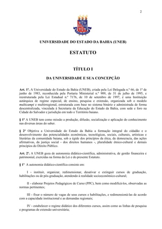 2




               UNIVERSIDADE DO ESTADO DA BAHIA (UNEB)

                                     ESTATUTO


                                        TÍTULO I

                    DA UNIVERSIDADE E SUA CONCEPÇÃO

Art. 1º. A Universidade do Estado da Bahia (UNEB), criada pela Lei Delegada n.º 66, de 1º de
junho de 1983, reconhecida pela Portaria Ministerial n.º 909, de 31 de julho de 1995, e
reestruturada pela Lei Estadual n.º 7176, de 10 de setembro de 1997, é uma Instituição
autárquica de regime especial, de ensino, pesquisa e extensão, organizada sob o modelo
multicampi e multirregional, estruturada com base no sistema binário e administrada de forma
descentralizada, vinculada à Secretaria da Educação do Estado da Bahia, com sede e foro na
Cidade do Salvador e jurisdição em todo o Território baiano.

§ 1º A UNEB tem como missão a produção, difusão, socialização e aplicação do conhecimento
nas diversas áreas do saber.

§ 2º Objetiva a Universidade do Estado da Bahia a formação integral do cidadão e o
desenvolvimento das potencialidades econômicas, tecnológicas, sociais, culturais, artísticas e
literárias da comunidade baiana, sob a égide dos princípios da ética, da democracia, das ações
afirmativas, da justiça social - dos direitos humanos -, pluralidade étnico-cultural e demais
princípios do Direito Público.

Art. 2º. A UNEB goza de autonomia didático-científica, administrativa, de gestão financeira e
patrimonial, exercidas na forma da Lei e do presente Estatuto.

§ 1º A autonomia didático-científica consiste em:

      I - instituir, organizar, redimensionar, desativar e extinguir cursos de graduação,
habilitações ou de pós-graduação, atendendo à realidade socioeconômico-cultural;

     II - elaborar Projetos Pedagógicos de Curso (PPC), bem como modificá-los, observadas as
normas pertinentes;

     III - fixar o número de vagas de seus cursos e habilitações, e redimensioná-las de acordo
com a capacidade institucional e as demandas regionais;

      IV - estabelecer o regime didático dos diferentes cursos, assim como as linhas de pesquisa
e programas de extensão universitária;
 