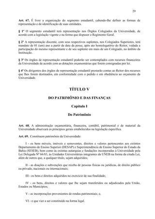 29

Art. 67. É livre a organização do segmento estudantil, cabendo-lhe definir as formas de
representação e de identificação de suas entidades.

§ 1º O segmento estudantil terá representação nos Órgãos Colegiados da Universidade, de
acordo com a legislação vigente e na forma que dispuser o Regimento Geral.

§ 2º A representação discente, com seus respectivos suplentes, nos Colegiados Superiores, terá
mandato de 01 (um) ano a partir da data da posse, após ato homologatório do Reitor, vedada a
participação do mesmo representante e de seu suplente em mais de um Colegiado, no âmbito da
Instituição.

§ 3º Os órgãos de representação estudantil poderão ser contemplados com recursos financeiros
da Universidade de acordo com as dotações orçamentárias que forem consignadas por lei.

§ 4º Os dirigentes dos órgãos de representação estudantil prestarão contas ao Reitor dos recursos
que lhes forem destinados, em conformidade com o pedido e em obediência ao orçamento da
Universidade.


                                         TÍTULO V

                       DO PATRIMÔNIO E DAS FINANÇAS

                                           Capítulo I

                                        Do Patrimônio

Art. 68. A administração orçamentária, financeira, contábil, patrimonial e de material da
Universidade observará os princípios gerais estabelecidos na legislação específica.

Art. 69. Constituem patrimônio da Universidade:

     I - os bens móveis, imóveis e semoventes, direitos e valores pertencentes aos extintos
Departamento de Ensino Superior (DESAP) e Superintendência de Ensino Superior do Estado da
Bahia (SESEB), bem como às extintas autarquias e fundações incorporadas à Universidade pela
Lei Delegada Nº 66/83, às Unidades Universitárias integrantes da UNEB na forma da citada Lei,
além de outros que, a qualquer título, sejam adquiridos;

      II - as doações e subvenções que receba de pessoas físicas ou jurídicas, de direito público
ou privado, nacionais ou internacionais;

     III - os bens e direitos adquiridos no exercício de sua finalidade;

     IV - os bens, direitos e valores que lhe sejam transferidos ou adjudicados pela União,
Estados ou Municípios;

     V - as incorporações provenientes de rendas patrimoniais; e,

     VI - o que vier a ser constituído na forma legal.
 