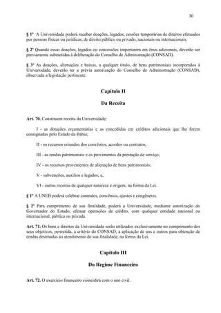 30



§ 1º A Universidade poderá receber doações, legados, cessões temporárias de direitos efetuados
por pessoas físicas ou jurídicas, de direito público ou privado, nacionais ou internacionais.

§ 2º Quando essas doações, legados ou concessões importarem em ônus adicionais, deverão ser
previamente submetidas à deliberação do Conselho de Administração (CONSAD).

§ 3º As doações, alienações e baixas, a qualquer título, de bens patrimoniais incorporados à
Universidade, deverão ter a prévia autorização do Conselho de Administração (CONSAD),
observada a legislação pertinente.


                                          Capítulo II

                                          Da Receita

Art. 70. Constituem receita da Universidade:

     I - as dotações orçamentárias e as concedidas em créditos adicionais que lhe forem
consignadas pelo Estado da Bahia;

     II - os recursos oriundos dos convênios, acordos ou contratos;

     III - as rendas patrimoniais e os provimentos da prestação de serviço;

     IV - os recursos provenientes de alienação de bens patrimoniais;

     V - subvenções, auxílios e legados; e,

     VI - outras receitas de qualquer natureza e origem, na forma da Lei.

§ 1º A UNEB poderá celebrar contratos, convênios, ajustes e congêneres.

§ 2º Para cumprimento de sua finalidade, poderá a Universidade, mediante autorização do
Governador do Estado, efetuar operações de crédito, com qualquer entidade nacional ou
internacional, pública ou privada.

Art. 71. Os bens e direitos da Universidade serão utilizados exclusivamente no cumprimento dos
seus objetivos, permitida, a critério do CONSAD, a aplicação de uns e outros para obtenção de
rendas destinadas ao atendimento de sua finalidade, na forma da Lei.


                                         Capítulo III

                                   Do Regime Financeiro

Art. 72. O exercício financeiro coincidirá com o ano civil.
 