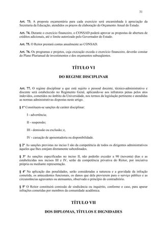 31

Art. 73. A proposta orçamentária para cada exercício será encaminhada à apreciação da
Secretaria da Educação, atendidos os prazos de elaboração do Orçamento Anual do Estado.

Art. 74. Durante o exercício financeiro, o CONSAD poderá aprovar as propostas de abertura de
créditos adicionais, até o limite autorizado pelo Governador do Estado.

Art. 75. O Reitor prestará contas anualmente ao CONSAD.

Art. 76. Os programas e projetos, cuja execução exceda o exercício financeiro, deverão constar
do Plano Plurianual de investimentos e dos orçamentos subseqüentes.


                                        TÍTULO VI

                              DO REGIME DISCIPLINAR

Art. 77. O regime disciplinar a que está sujeito o pessoal docente, técnico-administrativo e
discente será estabelecido no Regimento Geral, aplicando-se aos infratores penas pelos atos
indevidos, cometidos no âmbito da Universidade, nos termos da legislação pertinente e atendidas
as normas administrativas dispostas neste artigo.

§ 1º Constituem-se sanções de caráter disciplinar:

     I - advertência;

     II - suspensão;

     III - demissão ou exclusão; e,

     IV - cassação de aposentadoria ou disponibilidade.

§ 2º As sanções previstas no inciso I são da competência de todos os dirigentes administrativos
àqueles que lhes estejam diretamente subordinados.

§ 3º As sanções especificadas no inciso II, não poderão exceder a 90 (noventa) dias e as
estabelecidas nos incisos III e IV, serão da competência privativa do Reitor, por iniciativa
própria ou mediante representação.

§ 4º Na aplicação das penalidades, serão consideradas a natureza e a gravidade da infração
cometida, os antecedentes funcionais, os danos que dela provierem para o serviço público e as
circunstâncias agravantes ou atenuantes, observado o princípio do contraditório.

§ 5º O Reitor constituirá comissão de sindicância ou inquérito, conforme o caso, para apurar
infrações cometidas por membros da comunidade acadêmica.


                                       TÍTULO VII

                   DOS DIPLOMAS, TÍTULOS E DIGNIDADES
 