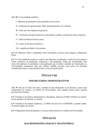 32




Art. 78. A Universidade conferirá:

     I - diplomas de graduação e pós-graduação stricto sensu;

     II - certificado de especialização, MBA, aperfeiçoamento e de extensão;

     III - título de Curso Superior Sequencial;

     IV - certificados de aproveitamento em disciplinas isoladas, cursadas por alunos especiais;

     V - títulos de Doutor honoris causa;

     VI - títulos de Professor Emérito; e,

     VII - medalha do Mérito Universitário.

§ 1º Os diplomas, títulos e dignidades serão concedidos na forma como dispuser o Regimento
Geral.

§ 2º A Universidade procederá ao registro dos diplomas, certificados e títulos de seus próprios
cursos superiores, de graduação, sequenciais e pós-graduação, desde que reconhecidos, bem
como dos diplomas de graduação e pós-graduação que revalidar, emitidos por Instituições ou
Universidades estrangeiras, para que tenham validade nacional como prova da formação
recebida pelo titular e como requisito para o exercício profissional.


                                       TÍTULO VIII

                      DOS RECURSOS ADMINISTRATIVOS

Art. 79. Será de 10 (dez) dias úteis, contados do dia subsequente ao da decisão, o prazo para
interposição de recursos, no âmbito da Universidade, salvo quando houver prazo especial
previsto neste Estatuto.

§ 1º Tratando-se de matéria administrativa e disciplinar, caberá ao CONSU deliberar na espécie,
exceto quando a lei dispuser o contrário.

§ 2º Tratando-se de matéria acadêmica, o CONSU deverá ouvir o CONSEPE e, quando couber,
os demais órgãos envolvidos.

§ 3º O Regimento Geral disciplinará os recursos administrativos no âmbito da Universidade.


                                        TÍTULO IX

                DAS DISPOSIÇÕES GERAIS E TRANSITÓRIAS
 