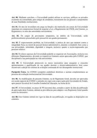 33




Art. 80. Mediante convênio, a Universidade poderá utilizar os serviços, públicos ou privados
existentes na comunidade, para estágio de estudantes, treinamento de seu pessoal e cumprimento
de suas finalidades institucionais.

Art. 81. Os atos de investidura em cargo ou função e de matrículas em cursos da Universidade
importam em compromisso formal de respeitar a Lei, o Regulamento da UNEB, este Estatuto, os
Regimentos e os atos das autoridades universitárias.

Art. 82. Os cargos de provimento temporário, no âmbito da Universidade, serão
preferencialmente preenchidos pelo pessoal do seu quadro permanente.

Art. 83. É expressamente proibida, na Universidade, a prática de atos que atentem contra a
integridade física ou moral do pessoal técnico-administrativo, docente e estudantil, bem como a
sua privacidade, intimidade, dignidade e imagem, inclusive quanto a recém-ingressados por
processo seletivo.

Art. 84. Os alunos egressos da Universidade poderão se organizar em Associações, inclusive nos
diferentes Departamentos, devendo os respectivos Estatutos serem aprovados pelo CONSU, que
disciplinará a sua participação na vida universitária.

Art. 85. A Universidade promoverá os meios necessários para assegurar o crescente
aprimoramento e qualificação do seu quadro docente e técnico-administrativo, bem como
incentivará a adoção de sistemas de avaliação continuada do seu desempenho institucional.

Parágrafo Único. Ao CONSU competirá estabelecer diretrizes e normas complementares ao
processo de avaliação institucional da Universidade.

Art. 86. As modificações do presente Estatuto, ou do Regimento Geral, deverão ser aprovadas
em sessão especial do CONSU e entrarão em vigor com a aprovação pelo Governador do Estado,
após parecer favorável do Conselho Estadual de Educação, na forma da lei.

Art. 87. A Universidade, no prazo de 90 (noventa) dias, contados a partir da data da publicação
da aprovação deste Estatuto, adotará as providências para adaptar o seu Regimento Geral quando
assim for necessário.

Art. 88. Este Estatuto entrará em vigor na data de sua publicação, revogadas as disposições em
contrário.
 