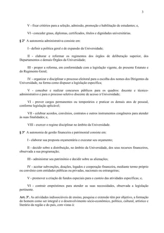3



     V - fixar critérios para a seleção, admissão, promoção e habilitação de estudantes; e,

     VI - conceder graus, diplomas, certificados, títulos e dignidades universitárias.

§ 2º A autonomia administrativa consiste em:

     I - definir a política geral e de expansão da Universidade;

     II - elaborar e reformar os regimentos dos órgãos de deliberação superior, dos
Departamentos e demais Órgãos da Universidade;

     III - propor a reforma, em conformidade com a legislação vigente, do presente Estatuto e
do Regimento Geral;

     IV - organizar e disciplinar o processo eleitoral para a escolha dos nomes dos Dirigentes da
Universidade, na forma como dispuser a legislação específica;

     V - conceber e realizar concursos públicos para os quadros: docente e técnico-
administrativo e para o processo seletivo discente de acesso à Universidade;

     VI - prover cargos permanentes ou temporários e praticar os demais atos de pessoal,
conforme legislação aplicável;

      VII - celebrar acordos, convênios, contratos e outros instrumentos congêneres para atender
às suas finalidades; e,

     VIII - exercer o regime disciplinar no âmbito da Universidade.

§ 3º A autonomia de gestão financeira e patrimonial consiste em:

     I - elaborar sua proposta orçamentária e executar seu orçamento;

     II - decidir sobre a distribuição, no âmbito da Universidade, dos seus recursos financeiros,
observada a sua programação;

     III - administrar seu patrimônio e decidir sobre as alienações;

     IV - aceitar subvenções, doações, legados e cooperação financeira, mediante termo próprio
ou convênio com entidades públicas ou privadas, nacionais ou estrangeiras;

     V - promover a criação de fundos especiais para o custeio das atividades específicas; e,

      VI - contrair empréstimos para atender as suas necessidades, observada a legislação
pertinente.

Art. 3º. As atividades indissociáveis de ensino, pesquisa e extensão têm por objetivo, a formação
do homem como ser integral e o desenvolvimento sócio-econômico, político, cultural, artístico e
literário da região e do país, com vistas à:
 